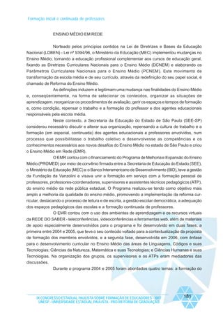 Formação inicial e continuada de professores

ENSINO MÉDIO EM REDE
Norteado pelos princípios contidos na Lei de Diretrizes e Bases da Educação
Nacional (LDBEN) - Lei nº 9394/96, o Ministério da Educação (MEC) implementou mudanças no
Ensino Médio, tornando a educação profissional complementar aos cursos de educação geral,
fixando as Diretrizes Curriculares Nacionais para o Ensino Médio (DCNEM) e elaborando os
Parâmetros Curriculares Nacionais para o Ensino Médio (PCNEM). Este movimento de
transformação da escola média e de seu currículo, através da redefinição do seu papel social, é
chamado de Reforma do Ensino Médio.
As definições induzem e legitimam uma mudança nas finalidades do Ensino Médio
e, conseqüentemente, na forma de selecionar os conteúdos, organizar as situações de
aprendizagem, reorganizar os procedimentos de avaliação, gerir os espaços e tempos de formação
e, como condição, repensar o trabalho e a formação do professor e dos agentes educacionais
responsáveis pela escola média.
Neste contexto, a Secretaria da Educação do Estado de São Paulo (SEE-SP)
considerou necessário discutir e alterar sua organização, repensando a cultura de trabalho e a
formação (em especial, continuada) dos agentes educacionais e professores envolvidos, num
processo que possibilitasse o trabalho coletivo e desenvolvesse as competências e os
conhecimentos necessários aos novos desafios do Ensino Médio no estado de São Paulo e criou
o Ensino Médio em Rede (EMR).
O EMR contou com o financiamento do Programa de Melhoria e Expansão do Ensino
Médio (PROMED) por meio de convênio firmado entre a Secretaria de Educação do Estado (SEE),
o Ministério da Educação (MEC) e o Banco Interamericano de Desenvolvimento (BID), teve a gestão
da Fundação da Vanzolini e visava unir a formação em serviço com a formação pessoal de
professores, professores-coordenadores, supervisores e assistentes técnicos pedagógicos (ATP),
do ensino médio da rede pública estadual. O Programa realizou-se tendo como objetivo mais
amplo a melhoria da qualidade do ensino médio, promovendo a implementação da reforma curricular, destacando o processo de leitura e de escrita, a gestão escolar democrática, a adequação
dos espaços pedagógicos das escolas e a formação continuada de professores.
O EMR contou com o uso dos ambientes de aprendizagem e os recursos virtuais
da REDE DO SABER - teleconferências, videoconferências e ferramentas web, além de materiais
de apoio especialmente desenvolvidos para o programa e foi desenvolvido em duas fases, a
primeira entre 2004 e 2005, que teve o seu conteúdo voltado para a contextualização da proposta
de formação dos membros envolvidos, e a segunda fase, desenvolvida em 2006, com ênfase
para o desenvolvimento curricular no Ensino Médio das áreas de Linguagens, Códigos e suas
Tecnologias; Ciências da Natureza, Matemática e suas Tecnologias; e Ciências Humanas e suas
Tecnologias. Na organização dos grupos, os supervisores e os ATPs eram mediadores das
discussões.
Durante o programa 2004 e 2005 foram abordados quatro temas: a formação do

IX CONGRESSO ESTADUAL PAULISTA SOBRE FORMAÇÃO DE EDUCADORES - 2007
UNESP - UNIVERSIDADE ESTADUAL PAULISTA - PRO-REITORIA DE GRADUAÇÃO

181

 