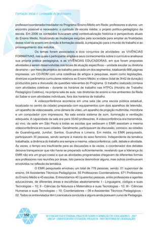 Formação inicial e continuada de professores

professor/coordenador/mediador no Programa Ensino Médio em Rede; professores e alunos: um
encontro possível e necessário; o currículo da escola média; o projeto político-pedagógico da
escola. Em 2006 os conteúdos buscaram uma contextualização histórica e perspectivas atuais
do Ensino Médio, focalizando as mudanças exigidas pela sociedade para ampliar as finalidades
desse nível de ensino em direção à formação cidadã, à preparação para o mundo do trabalho e ao
prosseguimento dos estudos.
Os temas foram associados a dois conjuntos de atividades: as VIVÊNCIAS
FORMATIVAS, nas quais o participante ampliava seus conhecimentos sobre o currículo e analisava
sua própria prática pedagógica, e as VIVÊNCIAS EDUCADORAS, em que foram propostas
atividades a serem desenvolvidas nos locais de atuação específicos – unidade escolar ou diretoria
de ensino – por meio de projetos de trabalho para cada um dos segmentos, totalizando 666 páginas
impressas; um CD-ROM com uma coletânea de artigos e pesquisas, assim como legislações,
diretrizes e parâmetros curriculares relativos ao Ensino Médio; e vídeos (total de 3h42 de duração)
produzidos para a discussão de questões relevantes do Programa. O trabalho realizado contava
com atividades coletivas - durante os horários de trabalho nas HTPCs (Horário de Trabalho
Pedagógico Coletivo), na própria sala de aula, nas diretorias de ensino e nos ambientes da Rede
do Saber e com atividades individuais, fora dos horários de trabalho.
A videoconferência acontecia em uma sala (de uma escola pública estadual,
localizada no centro da cidade) preparada com equipamentos com dois aparelhos de televisão,
um aparelho de videocassete, uma câmera de vídeo, um aparelho de projeção multimídia, microfone
e um computador com impressora. Na sala existia sistema de som, iluminação e ventilação
adequada. A capacidade da sala era para 35/40 professores. A videoconferência era transmitida,
ao vivo, da sede em São Paulo e todas as escolas que sediavam o EMR assistiam a mesma
videoconferência em suas cidades. Geralmente, participavam da discussão, conosco, as cidades
de Guaratinguetá, Jundiaí, Santos, Guarulhos e Limeira. Em média, no EMR pesquisado,
participavam 30 pessoas, sendo sempre a maioria do sexo feminino. Independente da temática
trabalhada, a dinâmica do trabalho era sempre a mesma, videoconferência, café, debate e atividade.
Às vezes, o tempo era insuficiente para as discussões e às vezes, o coordenador dos debates
deixava transparecer que não havia se preparado suficientemente, revelando que a liderança do
EMR não era um grupo coeso e que as atividades programadas chegavam de diferentes formas
aos professores nas reuniões por áreas. Isto parecia desmotivar alguns, mas outros continuavam
envolvidos na reflexão da temática.
O EMR pesquisado envolveu um total de 776 pessoas, sendo: 01 supervisor de
ensino, 04 Assistentes Técnicos Pedagógicos, 55 Professores Coordenadores, 671 Professores
do Ensino Médio e 45 escolas. Entrevistamos 40 (quarenta) pessoas, entre professores e agentes
educacionais, de diferentes áreas e escolhidas aleatoriamente: I - Linguagens, códigos e suas
Tecnologias – 10; II - Ciências da Natureza e Matemática e suas Tecnologias - 10; III - Ciências
Humanas e suas Tecnologias – 10; Coordenadores – 08 e Assistentes Técnicos Pedagógicos 02. Todos os entrevistados têm Licenciatura concluída e alguns ainda possuem curso de Pedagogia.

182

IX CONGRESSO ESTADUAL PAULISTA SOBRE FORMAÇÃO DE EDUCADORES - 2007
UNESP - UNIVERSIDADE ESTADUAL PAULISTA - PRO-REITORIA DE GRADUAÇÃO

 