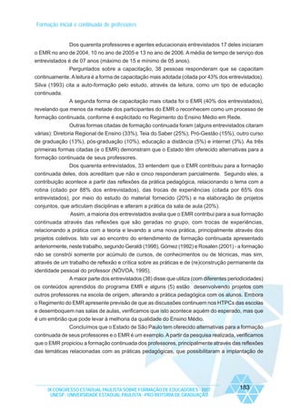 Formação inicial e continuada de professores

Dos quarenta professores e agentes educacionais entrevistados 17 deles iniciaram
o EMR no ano de 2004, 10 no ano de 2005 e 13 no ano de 2006. A média de tempo de serviço dos
entrevistados é de 07 anos (máximo de 15 e mínimo de 05 anos).
Perguntados sobre a capacitação, 38 pessoas responderam que se capacitam
continuamente. A leitura é a forma de capacitação mais adotada (citada por 43% dos entrevistados).
Silva (1993) cita a auto-formação pelo estudo, através da leitura, como um tipo de educação
continuada.
A segunda forma de capacitação mais citada foi o EMR (40% dos entrevistados),
revelando que menos da metade dos participantes do EMR o reconhecem como um processo de
formação continuada, conforme é explicitado no Regimento do Ensino Médio em Rede.
Outras formas citadas de formação continuada foram (alguns entrevistados citaram
várias): Diretoria Regional de Ensino (33%), Teia do Saber (25%), Pró-Gestão (15%), outro curso
de graduação (13%), pós-graduação (10%), educação a distância (5%) e internet (3%). As três
primeiras formas citadas (e o EMR) demonstram que o Estado têm oferecido alternativas para a
formação continuada de seus professores.
Dos quarenta entrevistados, 33 entendem que o EMR contribuiu para a formação
continuada deles, dois acreditam que não e cinco responderam parcialmente. Segundo eles, a
contribuição acontece a partir das reflexões da prática pedagógica, relacionando o tema com a
rotina (citado por 88% dos entrevistados), das trocas de experiências (citada por 65% dos
entrevistados), por meio do estudo do material fornecido (20%) e na elaboração de projetos
conjuntos, que articulam disciplinas e alteram a prática da sala de aula (20%).
Assim, a maioria dos entrevistados avalia que o EMR contribui para a sua formação
continuada através das reflexões que são geradas no grupo, com trocas de experiências,
relacionando a prática com a teoria e levando a uma nova prática, principalmente através dos
projetos coletivos. Isto vai ao encontro do entendimento de formação continuada apresentado
anteriormente, neste trabalho, segundo Geraldi (1998), Gómez (1992) e Rosalen (2001) - a formação
não se constrói somente por acúmulo de cursos, de conhecimentos ou de técnicas, mas sim,
através de um trabalho de reflexão e crítica sobre as práticas e de (re)construção permanente da
identidade pessoal do professor (NÓVOA, 1995).
A maior parte dos entrevistados (38) disse que utiliza (com diferentes periodicidades)
os conteúdos aprendidos do programa EMR e alguns (5) estão desenvolvendo projetos com
outros professores na escola de origem, alterando a prática pedagógica com os alunos. Embora
o Regimento do EMR apresente previsão de que as discussões continuem nos HTPCs das escolas
e desemboquem nas salas de aulas, verificamos que isto acontece aquém do esperado, mas que
é um embrião que pode levar à melhoria da qualidade do Ensino Médio.
Concluímos que o Estado de São Paulo tem oferecido alternativas para a formação
continuada de seus professores e o EMR é um exemplo. A partir da pesquisa realizada, verificamos
que o EMR propiciou a formação continuada dos professores, principalmente através das reflexões
das temáticas relacionadas com as práticas pedagógicas, que possibilitaram a implantação de

IX CONGRESSO ESTADUAL PAULISTA SOBRE FORMAÇÃO DE EDUCADORES - 2007
UNESP - UNIVERSIDADE ESTADUAL PAULISTA - PRO-REITORIA DE GRADUAÇÃO

183

 
