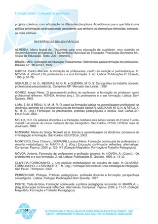 Formação inicial e continuada de professores

projetos coletivos, com articulação de diferentes disciplinas. Acreditamos que o que falta é uma
política de formação continuada mais consistente, que alinhave as alternativas oferecidas, tornandoas mais efetivas.
REFERÊNCIAS BIBLIOGRÁFICAS
ALMEIDA, Maria Isabel de. “Docentes para uma educação de qualidade: uma questão de
desenvolvimento profissional.” I Conferência Municipal de Educação. Piracicaba-Secretaria Municipal de Educação. Texto, 2001. (mimeo).
BRASIL. MEC. Secretaria de Educação Fundamental. Referenciais para a formação de professores.
Brasília, DF: MEC/SEF, 1999.
GARCÍA, Carlos Marcelo. A formação de professores: centro de atenção e pedra-detoque. In:
NÓVOA, A. (Coord.) Os professores e a sua formação. 2. ed. Lisboa: Publicações D. Quixote,
1995. p. 51-76.
GERALDI, C. M. G., MESSIAS, M. G. M. e GUERRA, M. D. S. Cartografias do trabalho docente:
professor(a)-pesquisador(a). Campinas-SP: Mercado das Letras, 1998.
GÓMEZ, Angel Pérez. O pensamento prático do professor: a formação do professor como
profissional reflexivo. NÓVOA, António (org.). Os professores e a sua formação. Lisboa: Dom
Quixote, 1992.
LIMA, S. M. & REALI, A. M. M. R. O papel da formação básica na aprendizagem profissional da
docência (aprende-se a ensinar no curso de formação básica?). MIZUKAMI, M. G. N. & REALI, A.
M. M. R. (org.) Formação de professores, práticas pedagógicas e escola. São Carlos-SP:
EdUFSCar, 2002.
MELLO, R.R. Os saberes docentes e a formação cotidiana nas séries iniciais do Ensino Fundamental: um estudo de casos múltiplos de tipo etnográfico. São Carlos, PPGR, UFSCar, tese de
doutorado, 1998.
MIZUKAMI, Maria da Graça Nicoletti et al. Escola e aprendizagem da docência: processos de
investigação e formação. São Carlos: EDUFSCar, 2003.
MONTEIRO, Dirce Charara ; GIOVANNI, Luciana Maria. Formação continuada de professores: o
desafio metodológico. In: MARIN, A. J. (Org.) Educação continuada: reflexões, alternativas.
Campinas: Papirus, 2000. p. 129-143 (Coleção Magistério: Formação e Trabalho Pedagógico)
NÓVOA, Antonio. Formação de professores e profissão docente. In: NÓVOA, A. (Coord.) Os
professores e a sua formação. 2. ed. Lisboa: Publicações D. Quixote, 1995. p. 13-33.
OLIVEIRA-FORMOSINHO, J. Um capítulo metodológico: os estudos de caso. In OLIVEIRAFORMOSINHO, J. e KISHIMOTO, T. M. (org.). Formação em contexto: uma estratégia de integração.
São Paulo: Thompson, 2002.
PERRENOUD, Philippe. Práticas pedagógicas, profissão docente e formação: perspectivas
sociológicas. Lisboa, Portugal: Publicações Dom Quixote, 1997.
PORTO, Yeda da Silva. Formação continuada: a prática pedagógica recorrente. In: MARIN, A. J.
(Org.) Educação continuada: reflexões, alternativas. Campinas: Papirus, 2000. p. 11-37. (Coleção
Magistério: Formação e Trabalho Pedagógico)

184

IX CONGRESSO ESTADUAL PAULISTA SOBRE FORMAÇÃO DE EDUCADORES - 2007
UNESP - UNIVERSIDADE ESTADUAL PAULISTA - PRO-REITORIA DE GRADUAÇÃO

 