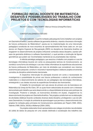 Formação inicial e continuada de professores

FORMAÇÃO INICIAL DOCENTE EM MATEMÁTICA:
DESAFIOS E POSSIBILIDADES DO TRABALHO COM
PROJETOS E COM TECNOLOGIAS INFORMÁTICAS
RICHIT1*, Adriana ; MALTEMPI2*, Marcus Vinicius (Unesp/Rio Claro)

CONTEXTUALIZANDO O ESTUDO
O estudo realizado, o qual foi norteado pela pergunta Como trabalhar com projetos
em Geometria Analítica, usando software de geometria dinâmica, visando a favorecer a formação
de futuros professores de Matemática?, pautou-se na implementação de uma intervenção
pedagógica constituída de nove encontros de aproximadamente três horas cada um, em que
alunos em Regime Especial de Recuperação (RER) na disciplina de Geometria Analítica se
engajaram no desenvolvimento de projetos enfocando conteúdos dessa disciplina, usando software de geometria dinâmica (o software Geometricks3), o qual permite a construção de figuras
geométricas que podem ser movimentadas mantendo-se as propriedades das mesmas.
A referida estratégia pedagógica, que associou o trabalho com projetos e o uso de
tecnologias informáticas levando em conta os pressupostos teóricos do Construcionismo, se
constituiu numa forma de entrelaçar o uso das mídias informáticas às experiências educacionais
de futuros professores de Matemática, por meio de atividades que concederam aos mesmos
autonomia para pesquisar, construir e reconstruir representações e elaborar projetos envolvendo
conceitos da disciplina anteriormente mencionada.
A respectiva intervenção foi planejada levando em conta a necessidade de
investigarmos a possibilidade de prover aos futuros professores o estudo do conhecimento
matemático e o desenvolvimento de saberes de uso pedagógico das tecnologias informáticas,
entrelaçando o uso destes recursos às experiências formativas dos licenciandos.
O trabalho foi concretizado com seis alunos do primeiro ano da licenciatura em
Matemática da Unesp de Rio Claro, SP, os quais foram selecionados de acordo com o interesse
demonstrado pelo trabalho que seria desenvolvido e a disponibilidade de tempo para participar da
investigação. Posterior a seleção, os licenciandos divididos em duplas, engajaram-se no
desenvolvimento de projetos em Geometria Analítica. Tais projetos constituíram-se na elaboração
de atividades didáticas focando conteúdos diversos desta disciplina, privilegiando o uso do software Geometricks. A criação do ambiente de aprendizagem que permeou o desenvolvimento dos
projetos foi norteada pelos princípios do Construcionismo abordados por Papert (1994; 2003),
Valente (1999; 2003a, 2003b) e Maltempi (2004; 2005).
Os projetos elaborados foram apresentados aos colegas envolvidos nas atividades
de coleta de dados da pesquisa em uma sessão destinada à socialização dos trabalhos das

186

IX CONGRESSO ESTADUAL PAULISTA SOBRE FORMAÇÃO DE EDUCADORES - 2007
UNESP - UNIVERSIDADE ESTADUAL PAULISTA - PRO-REITORIA DE GRADUAÇÃO

 