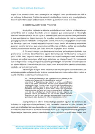 Formação inicial e continuada de professores

duplas. Esse encontro contou com a presença de um colega da turma que não estava em RER e
do professor de Geometria Analítica da respectiva instituição no corrente ano, o qual colaborou
tecendo comentários sobre cada uma das atividades que estavam sendo expostas.
O DESENVOLVIMENTO DOS PROJETOS
A estratégia pedagógica adotada no trabalho com os projetos foi planejada em
consonância com o objetivo do estudo. Um dos aspectos que caracterizaram a intervenção
realizada com os sujeitos do estudo, o qual foi apontado pelos licenciandos como condição favorável
à sua aprendizagem e desenvolvimento, foi o caráter construcionista da mesma. A estratégia
pedagógica praticada no trabalho com os projetos permitiu-lhes maior participação em seu processo
de formação, conforme preconizado pelo Construcionismo. Nesta, as duplas de estudantes
puderam escolher os temas que seriam desenvolvidos nas atividades, realizar as construções
usando procedimentos distintos, bem como estruturar os projetos à sua maneira.
O Construcionismo é uma teoria educacional que se baseia em atividades que
promovem a construção do conhecimento a partir da interação do indivíduo com o computador
(MALTEMPI, 2004). Segundo esta visão, à medida que o sujeito interage com este recurso ele é
instigado a investigar, pesquisar e refletir sobre o objeto de sua criação. Papert (1994) acrescenta
que neste processo o computador pode favorecer a aprendizagem por fomentar a iniciativa pessoal
do sujeito de buscar novas informações que o levem a uma re-organização cognitiva, construindo,
destarte, o próprio conhecimento.
A transcrição4 a seguir relata a avaliação de um participante do estudo acerca da
estratégia adotada na elaboração dos projetos, enfatizando a autonomia que lhes foi concedida, a
qual é defendida na abordagem construcionista.
PE: Com relação à estratégia que a gente adotou na elaboração dos
projetos, você achou esta forma de trabalhar positiva?
Licenciando P: Eu gostei, porque a gente se sentiu à vontade para
fazer o que queria e abordar o assunto que a gente achava mais
interessante, sabe. Porque tinha o livro do Paulo Boulos inteiro e a
gente pôde escolher o assunto que a gente quis de verdade, entendeu?
Isso é bom porque a gente se motiva mais a fazer o que a gente está
fazendo. Porque aí a gente tem mais vontade de fazer, entendeu? Se
você fala pra gente fazer um trabalho sobre cônicas e a gente não
gosta de cônicas, por exemplo, eu não vou ter vontade de fazer,
entendeu. Só que no caso, os que a gente escolheu foram os que a
gente queria fazer. Que a gente tinha vontade de desenvolver.

As argumentações a favor desta estratégia ressaltam algumas das dimensões do
trabalho com projetos propostas por Dewey (1959), dentre elas o interesse e o valor intrínseco, as
quais são enfatizadas nas respostas obtidas em entrevistas realizadas com os sujeitos da pesquisa.
Constatamos nas conversas mantidas com esses alunos que a segunda dimensão sugerida por
Dewey esteve fortemente presente nas atividades que constituíram os projetos das duplas, pois

IX CONGRESSO ESTADUAL PAULISTA SOBRE FORMAÇÃO DE EDUCADORES - 2007
UNESP - UNIVERSIDADE ESTADUAL PAULISTA - PRO-REITORIA DE GRADUAÇÃO

187

 