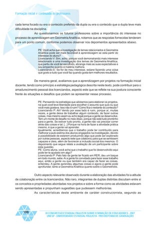 Formação inicial e continuada de professores

cada tema focado ou era o conteúdo preferido da dupla ou era o conteúdo que a dupla teve mais
dificuldade na disciplina.
Ao questionarmos os futuros professores sobre a importância do interesse no
processo de aprendizagem em Geometria Analítica, notamos que as respostas fornecidas tenderam
para um ponto comum, conforme podemos observar nos depoimentos apresentados abaixo.
PE: Você acha que a investigação de temas relacionados à Geometria
Analítica pode ser mais favorável à aprendizagem se esta partir do
interesse do aluno?
Licenciando V: Sim, acho, porque você demonstrando mais interesse
relacionado a uma investigação dos temas de Geometria Analítica,
que partiu de você ter escolhido, abrange mais as suas expectativas e
seu empenho quanto à matéria melhora.
Licenciando E: Se for de meu interesse, estarei fazendo uma coisa
que gosto e tudo que você faz quando gosta tem melhores resultados.

De maneira geral, avaliamos que a aprendizagem por projetos na formação inicial
docente, tendo como princípio a estratégia pedagógica descrita neste texto, pode contribuir para o
amadurecimento pessoal dos licenciandos, aspecto este que se reflete na sua postura consciente
frente às situações e desafios que podem se apresentar nesse processo.
PE: Pensando na estratégia que adotamos para elaborar os projetos,
na qual você teve liberdade para escolher o assunto que quis ou que
você mais gostava. Isso não é ruim? Como fica o restante do conteúdo?
Licenciando P: Ah! Vendo por esse lado é ruim, porque aí, muitas
vezes, a gente deixa de trabalhar algum conteúdo, de fazer outras
coisas, mas mesmo assim eu acho legal porque a gente se desenvolve.
Tem um monte de desafio no meio disso, porque não está tudo prontinho
para a gente. Se estiver tudo pronto, a gente não vai precisar correr
atrás das coisas e tal. [...] Porque na hora de fazer a atividade prática
mesmo, é que a gente vai aprender.
Igualmente, acreditamos que o trabalho pode ter contribuído para
melhorar a auto-estima dos alunos engajados na investigação, devido
à possibilidade de estarem produzindo algo que pode ser explorado
por outras pessoas, aspecto este que colaborou para que se sentissem
capazes e úteis, além de favorecer a inclusão social dos mesmos. O
depoimento que segue relata a avaliação de um participante sobre
esta questão.
PE: Como aluna, você acha que o trabalho que foi desenvolvido aqui
pode ter te ajudado em algo?
Licenciando P: Pelo fato da gente ter ficado em RER, deu um baque
em todo mundo, sabe. Aí a gente foi convidado para fazer esse trabalho
aqui, então a gente viu que também era capaz de fazer as coisas,
entendeu. A gente aprendeu algumas coisas e agora a gente pode
aprofundar, tanto a Geometria Analítica quanto sobre o Geometricks.

Outro aspecto relevante observado durante a elaboração das atividades foi a atitude
de colaboração entre os licenciandos. Não raro, integrantes de duplas distintas discutiam entre si
os conceitos e propriedades abordadas nos projetos e sobre a forma como as atividades estavam
sendo apresentadas e propunham sugestões que pudessem melhorá-las.
As características deste ambiente de caráter construcionista, segundo as

188

IX CONGRESSO ESTADUAL PAULISTA SOBRE FORMAÇÃO DE EDUCADORES - 2007
UNESP - UNIVERSIDADE ESTADUAL PAULISTA - PRO-REITORIA DE GRADUAÇÃO

 
