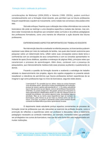 Formação inicial e continuada de professores

considerações de Maltempi (2004,2005) e Valente (1999; 2003b), podem contribuir
consideravelmente com a formação inicial docente, pois permitem que os futuros professores
troquem experiências e ajudem-se mutuamente, como notado nas conversas e discussões entre
eles.
Sob este enfoque, frisamos que a utilização das mídias informáticas nos cursos de
licenciatura não pode se restringir a uma disciplina específica e isolada das demais, mas sim,
deve estar incorporada às disciplinas que compõem estes currículos e às práticas pedagógicas
dos professores formadores, como uma maneira de influenciar a ação docente dos futuros
professores.
EXPERIENCIANDO ASPECTOS IMPORTANTES DO TRABALHO DOCENTE
Na intervenção descrita e analisada na referida pesquisa, os licenciandos puderam
expressar suas idéias por meio da realização de tarefas, nas quais eles tiveram autonomia para
pesquisar sobre um determinado tema, refletir sobre suas concepções acerca deste tema e
confrontá-las com as concepções de seus companheiros e com os conceitos apresentados no
material de apoio (livros didáticos, apostilas e endereços de páginas Web), princípios estes que
caracterizam o processo de aprendizagem. Além disso, contavam com a presença da
pesquisadora, que intencionalmente mediava todo esse processo auxiliando e questionando os
alunos.
Focando a questão da formação docente e avaliando a estratégia de trabalho
adotada no desenvolvimento dos projetos, alguns dos sujeitos engajados no presente estudo
ressaltaram a relevância de permitirmos que futuros professores tenham experiências de se
imaginar e agir como professores logo no início da licenciatura, segundo relato abaixo.
Licenciando F: Eu acredito que se, talvez, todos os cursos tivessem
uma atividade assim, eliminaria muitas possibilidades de frustração,
porque às vezes a gente está estudando e [...]. Eu estou estudando
aqui e não sei como vai ser depois, como é ser professor futuramente,
entendeu. Eu posso chegar lá e não gostar, porque por enquanto eu
estou aprendendo a Matemática ainda. Eu não me coloquei ainda na
posição de professor, de ensinar alguma coisa, de preparar alguma
atividade. Mas se eu tenho essa experiência logo no começo da
licenciatura, pelo menos eu já sei mais ou menos como vai ser no
futuro. Com isso, eu posso ir pensando sobre como ensinar aquele
conteúdo de Matemática que estou aprendendo na aula.

O depoimento deste estudante pontua aspectos concernentes ao processo de
formação inicial de professores que são relevantes ao exercício da profissão docente, como a
promoção de reflexões e experiências sobre ser professor e discussões sobre o tratamento
pedagógico necessário ao conteúdo matemático, por exemplo, momentos estes que precisam
ser privilegiados nos cursos de licenciatura, mas que de certa forma têm sido negligenciados em
muitas instituições.

IX CONGRESSO ESTADUAL PAULISTA SOBRE FORMAÇÃO DE EDUCADORES - 2007
UNESP - UNIVERSIDADE ESTADUAL PAULISTA - PRO-REITORIA DE GRADUAÇÃO

189

 