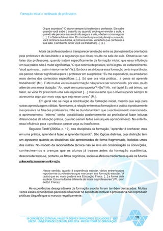 Formação inicial e continuada de professores

O que acontece? O aluno sempre tá testando o professor. Ele sabe
quando você sabe o assunto ou quando você quer enrolar a aula, e
quando ele percebe isso você não segura a sala, não tem como segurar
[...]. E a Selene falava isso: Do momento que você planejou sua aula,
você conhece sua turma, a primeira coisa, você tem que conhecer a
sua sala, o ambiente onde você vai trabalhar [...] (J.).

A fala da professora deixa transparecer a relação entre os planejamentos orientados
pela professora da faculdade e a segurança que disso resulta na sala de aula. Observa-se nas
falas dos professores, quando tratam especificamente da formação inicial, que essa influência
em sua prática não é muito significativa. “O que ocorreu de positivo, só foi o grau de esclarecimento.
Você aprimora... assim interiormente” (W.). Embora se atribua a essa formação certa importância,
ela parece não ser significativa para o professor em sua prática: “Eu me especializei, eu amadureci
mais dentro dos conteúdos específicos [...]. Só que pra vida prática... a gente só aprende
trabalhando” (M.). E até muitas vezes essa formação não parece ser reconhecida, por eles, muito
além de uma mera titulação: “Ah, você tem curso superior? Não?! Ah, vai fazer! Eu até brinco: vai
fazer, se você for preso tem uma sala especial! [....] mas eu acho que o nível superior sempre te
acrescenta algo, por mais vago que seja esse curso” (M.).
Em geral não se nega a contribuição da formação inicial, mesmo que seja para
outras aprendizagens válidas. No entanto, a relação entre essa formação e a prática é praticamente
inexpressiva na fala dos professores. Não se duvida também que o esclarecimento mencionado,
o aprimoramento “interno” tenha possibilitado posteriormente ao profissional fazer leituras
diferenciadas da situação prática, que não seriam feitas sem aquele aprimoramento. No entanto,
essa influência para o professor parece vaga ou insuficiente.
Segundo Tardif (2000a, p. 19), nas disciplinas da formação, “aprender é conhecer, mas
em uma prática, aprender é fazer, e aprender fazendo”. São lógicas distintas, cuja distinção tem
um agravante quando as disciplinas são apresentadas de forma fragmentada, isoladas umas
das outras. No modelo da racionalidade técnica não se leva em consideração as convicções,
conhecimentos e crenças que os alunos já trazem antes da formação acadêmica,
desconsiderando-se, portanto, os filtros cognitivos, sociais e afetivos mediante os quais os futuros
professoresirãoprocessarasnovasinformações.
Nesse sentido, quanto à experiência escolar, vários entrevistados
reportam-se a professores que marcaram sua formação escolar: “A
(aula) que eu mais gostava era Educação Física. [...] a forma dela
explicar. Era uma forma diferente de todos os professores” (W., prof.
de Ed. Física).

As experiências desagradáveis da formação escolar foram também destacadas. Muitas
vezes essas experiências parecem influenciar no sentido de motivar o professor a não reproduzir
práticas daquele que o marcou negativamente.

IX CONGRESSO ESTADUAL PAULISTA SOBRE FORMAÇÃO DE EDUCADORES - 2007
UNESP - UNIVERSIDADE ESTADUAL PAULISTA - PRO-REITORIA DE GRADUAÇÃO

19

 