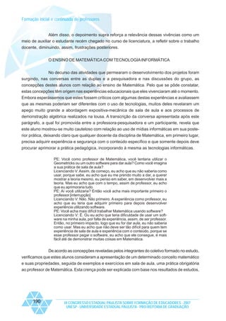 Formação inicial e continuada de professores

Além disso, o depoimento supra reforça a relevância dessas vivências como um
meio de auxiliar o estudante recém chegado no curso de licenciatura, a refletir sobre o trabalho
docente, diminuindo, assim, frustrações posteriores.
O ENSINO DE MATEMÁTICA COM TECNOLOGIA INFORMÁTICA
No decurso das atividades que permearam o desenvolvimento dos projetos foram
surgindo, nas conversas entre as duplas e a pesquisadora e nas discussões do grupo, as
concepções destes alunos com relação ao ensino de Matemática. Pelo que se pôde constatar,
estas concepções têm origem nas experiências educacionais que eles vivenciaram até o momento.
Embora esperássemos que estes fossem críticos com algumas destas experiências e avaliassem
que as mesmas poderiam ser diferentes com o uso de tecnologias, muitos deles revelaram um
apego muito grande a abordagem expositiva-mecânica de sala de aula e aos processos de
demonstração algébrica realizados na lousa. A transcrição da conversa apresentada após este
parágrafo, a qual foi promovida entre a professora-pesquisadora e um participante, revela que
este aluno mostrou-se muito cauteloso com relação ao uso de mídias informáticas em sua posterior prática, deixando claro que qualquer docente da disciplina de Matemática, em primeiro lugar,
precisa adquirir experiência e segurança com o conteúdo específico e que somente depois deve
procurar aprimorar a prática pedagógica, incorporando à mesma as tecnologias informáticas.
PE: Você como professor de Matemática, você tentaria utilizar o
Geometricks ou um outro software para dar aula? Como você imagina
a sua prática de sala de aula?
Licenciando V: Assim, de começo, eu acho que eu não saberia como
usar, porque sabe, eu acho que eu me prendo muito a dar, a querer
mostrar a teoria mesmo, eu penso em saber, em desenvolver mais a
teoria. Mas eu acho que com o tempo, assim de professor, eu acho
que eu aprimoraria tudo.
PE: Aí você utilizaria? Então você acha mais importante primeiro o
professor [interrupção]
Licenciando V: Não. Não primeiro. A experiência como professor, eu
acho que eu teria que adquirir primeiro para depois desenvolver
experiência utilizando software.
PE: Você acha mais difícil trabalhar Matemática usando software?
Licenciando V: É. Ou eu acho que teria dificuldade de usar um software na minha aula, por falta de experiência, assim, de ser professor.
Então, no primeiro impacto, logo que eu for dar aula, eu não saberia
como usar. Mas eu acho que não deve ser tão difícil para quem tem
experiência de sala de aula e experiência com o conteúdo, porque se
esse professor pegar o software, eu acho que ele consegue, é mais
fácil até de demonstrar muitas coisas em Matemática.

De acordo as concepções reveladas pelos integrantes do coletivo formado no estudo,
verificamos que estes alunos consideram a apresentação de um determinado conceito matemático
e suas propriedades, seguida de exemplos e exercícios em sala de aula, uma prática obrigatória
ao professor de Matemática. Esta crença pode ser explicada com base nos resultados de estudos,

190

IX CONGRESSO ESTADUAL PAULISTA SOBRE FORMAÇÃO DE EDUCADORES - 2007
UNESP - UNIVERSIDADE ESTADUAL PAULISTA - PRO-REITORIA DE GRADUAÇÃO

 