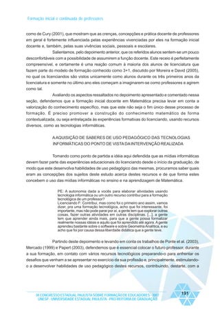 Formação inicial e continuada de professores

como de Cury (2001), que mostram que as crenças, concepções e prática docente de professores
em geral é fortemente influenciada pelas experiências vivenciadas por eles na formação inicial
docente e, também, pelas suas vivências sociais, pessoais e escolares.
Salientamos, pelo depoimento anterior, que os referidos alunos sentem-se um pouco
desconfortáveis com a possibilidade de assumirem a função docente. Este receio é perfeitamente
compreensível, e certamente é uma reação comum à maioria dos alunos de licenciatura que
fazem parte do modelo de formação conhecido como 3+1, discutido por Moreira e David (2005),
no qual os licenciandos são vistos unicamente como alunos durante os três primeiros anos da
licenciatura e somente no último ano eles começam a imaginarem-se como professores e agirem
como tal.
Avaliando os aspectos ressaltados no depoimento apresentado e comentado nessa
seção, defendemos que a formação inicial docente em Matemática precisa levar em conta a
valorização do conhecimento específico, mas que este não seja o fim único desse processo de
formação. É preciso promover a construção do conhecimento matemático de forma
contextualizada, ou seja entrelaçada às experiências formativas do licenciando, usando recursos
diversos, como as tecnologias informáticas.
A AQUISIÇÃO DE SABERES DE USO PEDAGÓGICO DAS TECNOLOGIAS
INFORMÁTICAS DO PONTO DE VISTA DA INTERVENÇÃO REALIZADA
Tomando como ponto de partida a idéia aqui defendida que as mídias informáticas
devem fazer parte das experiências educacionais do licenciando desde o início da graduação, de
modo que este desenvolva habilidades de uso pedagógico das mesmas, procuramos saber quais
eram as concepções dos sujeitos deste estudo acerca destes recursos e de que forma estes
concebem o uso das mídias informáticas no ensino e na aprendizagem de Matemática.
PE: A autonomia dada a vocês para elaborar atividades usando
tecnologia informática ou um outro recurso contribui para a formação
tecnológica de um professor?
Licenciando F: Contribui, mas como foi o primeiro ano assim, vamos
dizer, pra uma formação tecnológica, acho que foi interessante, foi
importante, mas não pode parar por aí, a gente tem que explorar outras
coisas, fazer outras atividades em outras disciplinas. [...], a gente
tem que aprender ainda mais, para que a gente possa formalizar
realmente nossas idéias e aquilo que foi aprendido até agora. A gente
aprendeu bastante sobre o software e sobre Geometria Analítica, e eu
acho que foi por causa dessa liberdade didática que a gente teve.

Partindo deste depoimento e levando em conta os trabalhos de Ponte et al. (2003),
Mercado (1999) e Papert (2003), defendemos que é essencial colocar o futuro professor, durante
a sua formação, em contato com vários recursos tecnológicos preparando-o para enfrentar os
desafios que venham a se apresentar no exercício da sua profissão e, principalmente, estimulandoo a desenvolver habilidades de uso pedagógico destes recursos, contribuindo, destarte, com a

IX CONGRESSO ESTADUAL PAULISTA SOBRE FORMAÇÃO DE EDUCADORES - 2007
UNESP - UNIVERSIDADE ESTADUAL PAULISTA - PRO-REITORIA DE GRADUAÇÃO

191

 
