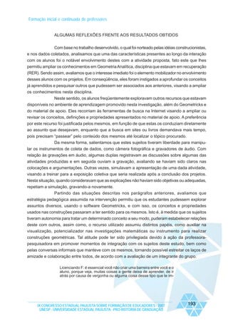 Formação inicial e continuada de professores

ALGUMAS REFLEXÕES FRENTE AOS RESULTADOS OBTIDOS
Com base no trabalho desenvolvido, o qual foi norteado pelas idéias construcionistas,
e nos dados coletados, analisamos que uma das características presentes ao longo da interação
com os alunos foi o notável envolvimento destes com a atividade proposta, fato este que lhes
permitiu ampliar os conhecimentos em Geometria Analítica, disciplina que estavam em recuperação
(RER). Sendo assim, avaliamos que o interesse imediato foi o elemento mobilizador no envolvimento
desses alunos com os projetos. Em conseqüência, eles foram instigados a aprofundar os conceitos
já aprendidos e pesquisar outros que pudessem ser associados aos anteriores, visando a ampliar
os conhecimentos nesta disciplina.
Neste sentido, os alunos freqüentemente exploravam outros recursos que estavam
disponíveis no ambiente de aprendizagem promovido nesta investigação, além do Geometricks e
do material de apoio. Eles recorriam às ferramentas de busca na Internet visando a ampliar ou
revisar os conceitos, definições e propriedades apresentados no material de apoio. A preferência
por este recurso foi justificada pelos mesmos, em função de que estas os conduziam diretamente
ao assunto que desejavam, enquanto que a busca em sites ou livros demandava mais tempo,
pois precisam “passear” pelo conteúdo dos mesmos até localizar o tópico procurado.
Da mesma forma, salientamos que estes sujeitos tiveram liberdade para manipular os instrumentos de coleta de dados, como câmera fotográfica e gravadores de áudio. Com
relação às gravações em áudio, algumas duplas registravam as discussões sobre algumas das
atividades produzidas e em seguida ouviam a gravação, avaliando se haviam sido claros nas
colocações e argumentações. Outras vezes, simulavam a apresentação de uma dada atividade,
visando a treinar para a exposição coletiva que seria realizada após a conclusão dos projetos.
Nesta situação, quando consideravam que as explicações não haviam sido objetivas ou adequadas,
repetiam a simulação, gravando-a novamente.
Partindo das situações descritas nos parágrafos anteriores, avaliamos que
estratégia pedagógica assumida na intervenção permitiu que os estudantes pudessem explorar
assuntos diversos, usando o software Geometricks, e com isso, os conceitos e propriedades
usados nas construções passaram a ter sentido para os mesmos. Isto é, à medida que os sujeitos
tiveram autonomia para tratar um determinado conceito a seu modo, puderam estabelecer relações
deste com outros, assim como, o recurso utilizado assumiu distintos papéis, como auxiliar na
visualização, potencializador nas investigações matemáticas ou instrumento para realizar
construções geométricas. Tal atitude pode ter sido privilegiada devido à ação da professorapesquisadora em promover momentos de integração com os sujeitos deste estudo, bem como
pelas conversas informais que manteve com os mesmos, tornando possível estreitar os laços de
amizade e colaboração entre todos, de acordo com a avaliação de um integrante do grupo.
Licenciando F: é essencial você não criar uma barreira entre você e o
aluno, porque veja, muitas coisas a gente deixa de aprender, de ir
atrás por causa de vergonha ou alguma coisa desse tipo que te im-

IX CONGRESSO ESTADUAL PAULISTA SOBRE FORMAÇÃO DE EDUCADORES - 2007
UNESP - UNIVERSIDADE ESTADUAL PAULISTA - PRO-REITORIA DE GRADUAÇÃO

193

 