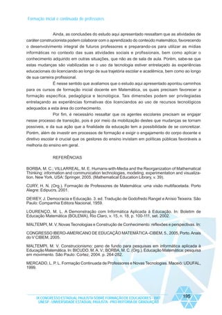 Formação inicial e continuada de professores

Ainda, as conclusões do estudo aqui apresentado ressaltam que as atividades de
caráter construcionista podem colaborar com o aprendizado do conteúdo matemático, favorecendo
o desenvolvimento integral de futuros professores e preparando-os para utilizar as mídias
informáticas no contexto das suas atividades sociais e profissionais, bem como aplicar o
conhecimento adquirido em outras situações, que não as de sala de aula. Porém, sabe-se que
estas mudanças são viabilizadas se o uso da tecnologia estiver entrelaçado às experiências
educacionais do licenciando ao longo de sua trajetória escolar e acadêmica, bem como ao longo
de sua carreira profissional.
É nesse sentido que avaliamos que o estudo aqui apresentado apontou caminhos
para os cursos de formação inicial docente em Matemática, os quais precisam favorecer a
formação específica, pedagógica e tecnológica. Tais dimensões podem ser privilegiadas
entrelaçando as experiências formativas dos licenciandos ao uso de recursos tecnológicos
adequados a esta área do conhecimento.
Por fim, é necessário ressaltar que os agentes escolares precisam se engajar
nesse processo de transição, pois é por meio da mobilização destes que mudanças se tornam
possíveis, e da sua ação que a finalidade da educação tem a possibilidade de se concretizar.
Porém, além de investir em processos de formação e exigir o engajamento do corpo docente e
diretivo escolar é crucial que os gestores do ensino invistam em políticas públicas favoráveis a
melhoria do ensino em geral.
REFERÊNCIAS
BORBA, M. C.; VILLARREAL, M. E. Humans-with-Media and the Reorganization of Mathematical
Thinking: information and communication technologies, modeling, experimentation and visualization. New York, USA: Springer, 2005. (Mathematical Education Library, v. 39).
CURY, H. N. (Org.). Formação de Professores de Matemática: uma visão multifacetada. Porto
Alegre: Edipucrs, 2001.
DEWEY, J. Democracia e Educação. 3. ed. Tradução de Godofredo Rangel e Anísio Teixeira. São
Paulo: Companhia Editora Nacional, 1959.
LOURENÇO, M. L. A Demonstração com Informática Aplicada à Educação. In: Boletim de
Educação Matemática (BOLEMA), Rio Claro, v. 15, n. 18, p. 100-111, set. 2002.
MALTEMPI, M. V. Novas Tecnologias e Construção de Conhecimento: reflexões e perspectivas. In:
CONGRESSO IBERO-AMERICANO DE EDUCAÇÃO MATEMÁTICA -CIBEM, 5., 2005, Porto. Anais
do V CIBEM, 2005.
MALTEMPI, M. V. Construcionismo: pano de fundo para pesquisas em informática aplicada à
Educação Matemática. In: BICUDO, M. A. V.; BORBA, M. C. (Org.). Educação Matemática: pesquisa
em movimento. São Paulo: Cortez, 2004. p. 264-282.
MERCADO, L. P. L. Formação Continuada de Professores e Novas Tecnologias. Maceió: UDUFAL,
1999.

IX CONGRESSO ESTADUAL PAULISTA SOBRE FORMAÇÃO DE EDUCADORES - 2007
UNESP - UNIVERSIDADE ESTADUAL PAULISTA - PRO-REITORIA DE GRADUAÇÃO

195

 