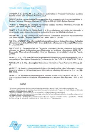Formação inicial e continuada de professores
MOREIRA, P. C.; DAVID, M. M. S. A formação Matemática do Professor: licenciatura e prática
docente escolar. Belo Horizonte: Autêntica, 2005.
PAPERT, S. Qual é a grande idéia? Passos em direção a uma pedagogia do poder das idéias. In:
Teoria e Prática da Educação, Maringá: DTP/UEM, p. 369-387, 2003. Edição Especial.
PAPERT, S. A Máquina das Crianças: repensando a escola na era da informática.Tradução de
Sandra Costa. Porto Alegre: ArtMed, 1994.
PONTE, J. P.; OLIVEIRA, H.; VARANDAS, J. M. O contributo das tecnologias de informação e
comunicação para o desenvolvimento do conhecimento e da identidade profissional. In:
FIORENTINI, D. (Org.). Formação de professores de Matemática: explorando novos caminhos
com outros olhares. Campinas: Mercado das Letras, 2003. p. 159-192.
RICHIT, A.; MALTEMPI, M.V. A Formação Profissional Docente e as Mídias Informáticas: Reflexões
e Perspectivas. In: BOLETIM GEPEM - Grupo de Estudos e Pesquisas em Educação Matemática.
n.47, v.2, dez.2005.
ROLKOUSKI, E. Demonstrações em Geometria: uma descrição dos processos de formação
utilizados por alunos de Licenciatura em Matemática em ambiente informatizado. 2002. 165 f.
Dissertação (Mestrado em Educação) - Setor de Educação, Universidade Federal do Paraná,
Curitiba.
VALENTE, J. A. Curso de Especialização em Desenvolvimento de Projetos Pedagógicos com o
uso das Novas Tecnologias: Descrição de Fundamentos. In: VALENTE, J. A.; PRADO, M. E. B. B.;
ALMEIDA, M. E. B. (Org.). Educação a Distância via Internet. São Paulo: Avercamp, 2003a. p. 2356.
VALENTE, J. A. How Logo has contributed to the understanding of the role of informatics in education and its relation to the learning process. Informatics in education, Lithuanian, v. 2, n. 1, p. 122138, 2003b.
VALENTE, J. A. Análise dos diferentes tipos de software usados na Educação. In: VALENTE, J. A.
(Org.). O Computador na Sociedade do Conhecimento. Campinas: Unicamp/Nied, 1999. p. 89110.
NOTAS
1

Doutoranda do Programa de Pós-Graduação em Educação Matemática. Bolsista CNPq. E-mail: adrianarichit@gmail.com
Professor do Departamento de Estatística, Matemática Aplicada e Computação e do Programa de Pós-Graduação em Educação
Matemática. E-mail: maltempi@rc.unesp.br
* Membros do GPIMEM – Grupo de Pesquisa em Informática, outras Mídias e Educação Matemática.
3
Software de geometria dinâmica, desenvolvido por Viggo Sadolin da The Royal of Educational Studies. Versão Demo disponível em
http://www.igce.unesp.br/pgem/gpimem.html
4
Visando a preservar a identidade dos sujeitos da pesquisa não serão usados os nomes dos mesmos e, para facilitar a distinção
das falas ao longo do texto, serão usadas apenas as iniciais dos nomes. PE: pesquisadora.
2

196

IX CONGRESSO ESTADUAL PAULISTA SOBRE FORMAÇÃO DE EDUCADORES - 2007
UNESP - UNIVERSIDADE ESTADUAL PAULISTA - PRO-REITORIA DE GRADUAÇÃO

 