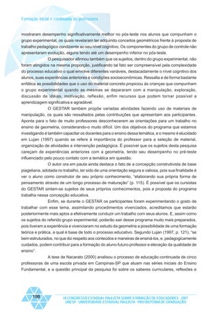 Formação inicial e continuada de professores

mostraram desempenho significativamente melhor no pós-teste nos alunos que compunham o
grupo experimental, os quais revelaram ter adquirido conceitos geométricos frente à proposta de
trabalho pedagógico condizente ao seu nível cognitivo. Os componentes do grupo de controle não
apresentaram evolução, alguns tendo até um desempenho inferior no pós-teste.
O pesquisador afirmou também que os sujeitos, dentro do grupo experimental, não
foram atingidos na mesma proporção, justificando tal fato ser compreensível pela complexidade
do processo educativo o qual envolve diferentes variáveis, destacadamente o nível cognitivo dos
alunos, suas experiências anteriores e condições socioeconômicas. Ressalta e de forma bastante
enfática as possibilidades que o uso do material concreto propiciou às crianças que compunham
o grupo experimental quando as mesmas se depararam com a manipulação, exploração,
discussão de idéias, motivação, reflexão, enfim recursos que podem tornar possível a
aprendizagem significativa e agradável.
O GESTAR também propõe variadas atividades fazendo uso de materiais de
manipulação, os quais são ressaltados pelas contribuições que apresentam aos participantes.
Aponta para o fato de muito professores desconhecerem as orientações para um trabalho no
ensino de geometria, considerando-o muito difícil. Um dos objetivos do programa que estamos
investigando é também capacitar os docentes para o ensino dessa temática, e o mesmo é elucidado
em Lujan (1997) quando se refere à importância do professor para a seleção de material,
organização de atividades e intervenção pedagógica. É possível que os sujeitos desta pesquisa
careçam de experiências anteriores com a geometria, tendo seu desempenho no pré-teste
influenciado pelo pouco contato com a temática em questão.
O autor ora em pauta ainda destaca o fato de a concepção construtivista de base
piagetiana, adotada no trabalho, ter sido de uma orientação segura e valiosa, pois sua finalidade é
ver o aluno como construtor de seu próprio conhecimento, “elaborando sua própria forma de
pensamento através de um longo processo de maturação” (p. 115). É possível que os cursistas
do GESTAR sintam-se sujeitos de seus próprios conhecimentos, pois a proposta do programa
trabalha nessa concepção educativa.
Enfim, se durante o GESTAR os participantes foram experimentando o gosto de
trabalhar com esse tema, assimilando procedimentos vivenciados, acreditamos que estarão
posteriormente mais aptos a efetivamente conduzir um trabalho com seus alunos. E, assim como
os sujeitos do referido grupo experimental, poderão sair desse programa muito mais preparados,
pois tiveram a experiência e vivenciaram no estudo da geometria a possibilidade de uma formação
teórica e prática, a qual é base de todo o processo educativo. Segundo Lujan (1997, p. 121), “se
bem estruturados, no que diz respeito aos conteúdos e maneiras de ensiná-los, e, pedagogicamente
cuidados, podem contribuir para a formação do aluno-futuro-professor e elevação da qualidade de
ensino”.
A tese de Nacarato (2000) analisou o processo de educação continuada de cinco
professoras de uma escola privada em Campinas-SP que atuam nas séries iniciais do Ensino
Fundamental, e a questão principal da pesquisa foi sobre os saberes curriculares, reflexões e

198

IX CONGRESSO ESTADUAL PAULISTA SOBRE FORMAÇÃO DE EDUCADORES - 2007
UNESP - UNIVERSIDADE ESTADUAL PAULISTA - PRO-REITORIA DE GRADUAÇÃO

 
