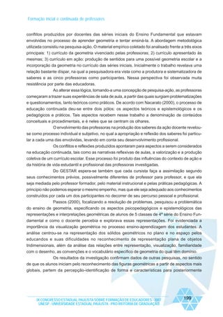 Formação inicial e continuada de professores

conflitos produzidos por docentes das séries iniciais do Ensino Fundamental que estavam
envolvidas no processo de aprender geometria e tentar ensiná-la. A abordagem metodológica
utilizada consistiu na pesquisa-ação. O material empírico coletado foi analisado frente a três eixos
principais: 1) currículo da geometria vivenciado pelas professoras; 2) currículo apresentado às
mesmas; 3) currículo em ação: produção de sentidos para uma possível geometria escolar e a
incorporação da geometria no currículo das séries iniciais. Inicialmente o trabalho revelava uma
relação bastante díspar, na qual a pesquisadora era vista como a produtora e sistematizadora de
saberes e as cinco professoras como participantes. Nessa perspectiva foi observada muita
resistência por parte das educadoras.
Ao alterar essa lógica, tornando-a uma concepção de pesquisa-ação, as professoras
começaram a trazer suas experiências de sala de aula, a partir das quais surgiam problematizações
e questionamentos, tanto teóricos como práticos. De acordo com Nacarato (2000), o processo de
educação continuada deu-se entre dois pólos: os aspectos teóricos e epistemológicos e os
pedagógicos e práticos. Tais aspectos recebem nesse trabalho a denominação de conteúdos
conceituais e procedimentais, e é neles que se centram os olhares.
O envolvimento das professoras na produção dos saberes da ação docente revelouse como processo individual e subjetivo, no qual a apropriação e reflexão dos saberes foi particular a cada uma das envolvidas, levando em conta seu desenvolvimento profissional.
Os conflitos e reflexões produzidos apontaram para aspectos a serem considerados
na educação continuada, tais como as narrativas reflexivas de aulas, a valorização e a produção
coletiva de um currículo escolar. Esse processo foi produto das influências do contexto de ação e
da história de vida estudantil e profissional das professoras investigadas.
Do GESTAR espera-se também que cada cursista faça a assimilação segundo
seus conhecimentos prévios, possivelmente diferentes de professor para professor, e que ela
seja mediada pelo professor formador, pelo material instrucional e pelas práticas pedagógicas. A
princípio não podemos esperar o mesmo empenho, mas que ele seja adequado aos conhecimentos
construídos por cada um dos participantes no decorrer de seu percurso pessoal e profissional.
Passos (2000), focalizando a resolução de problemas, pesquisou a problemática
do ensino de geometria, especificando os aspectos psicopedagógicos e epistemológicos das
representações e interpretações geométricas de alunos de 5 classes de 4ª série do Ensino Fundamental e como o docente percebia e explorava essas representações. Foi evidenciada a
importância da visualização geométrica no processo ensino-aprendizagem dos estudantes. A
análise centrou-se na representação dos sólidos geométricos no plano e no espaço pelos
educandos e suas dificuldades no reconhecimento de representação plana de objetos
tridimensionais, além da análise das relações entre representação, visualização, familiaridade
com o desenho, as convenções e o vocabulário específico de geometria do qual têm domínio.
Os resultados da investigação confirmam dados de outras pesquisas, no sentido
de que os alunos iniciam pelo reconhecimento das figuras geométricas a partir de aspectos mais
globais, partem da percepção-identificação de forma e características para posteriormente

IX CONGRESSO ESTADUAL PAULISTA SOBRE FORMAÇÃO DE EDUCADORES - 2007
UNESP - UNIVERSIDADE ESTADUAL PAULISTA - PRO-REITORIA DE GRADUAÇÃO

199

 