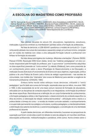 Formação inicial e continuada de professores

A ESCOLHA DO MAGISTÉRIO COMO PROFISSÃO
NETO, Samuel de Souza (UNESP/RC); CARDOZO, Aline Sckatelberg (UNESP/RC); SILVA,
Delmar Benelli da (UNESP/RC); RIBEIRO, Brenda do Prado (UNESP/RC); SILVA, Juliana de
Souza (UNESP/RC); BRUM, Esther Vieira (UNESP/RC); CEREGATTO, Luciana (UNESP/RC);
CESANA, Juliana (UNICAM/PPGEF); BENITES, Larissa Cerignoni (UNESP/RC);
MOTTA, Adriana Ijano (EMEIEF Maria Apparecida de Luca Moore)

INTRODUÇÃO
Nas últimas décadas do século XX, educadores, legisladores, estudiosos,
instituições e governos emitiram ou manifestaram opiniões sobre a formação de professores..
Na fase de denúncia, a LDB 4024/61 questionou o modelo de currículo (3 + 1) que
vinha sendo adotado nos cursos de Licenciatura, passando a exigir um currículo mínimo, composto
por um núcleo de matérias com vistas a uma adequada formação cultural e profissional com
ênfase na formação do educador.
No bojo dessa prerrogativa de mudança, diferentes orientações1 (Parecer 292/62,
Parecer 672/69, Resolução 9/69) foram dadas, tendo nas “matérias pedagógicas” um eixo curricular responsável pela formação do professor, pois “o que ensinar” (conhecimentos adquiridos
na área específica) preexiste ao “como ensinar” [o método (Didática)], bem como prescinde de
um conhecimento prévio sobre o aluno (Psicologia do Desenvolvimento e da Educação), a
instituição Escola (Estrutura e Funcionamento do Ensino) em seus objetivos, organização, política
pública e de uma Prática de Ensino (sob a forma de estágio supervisionado - nas escolas da
comunidade, nos moldes dos “internatos” dos cursos de Medicina) para atender a exigência de
treinamento profissional. (CHAGAS, 1980)
Embora tenha havido estes esforços novas denúncias, criticando o “verniz
pedagógico” que foi dado aos cursos de formação: expressão essa que se refere, nos anos 1980
e 1990, à dita necessidade de se ter uma base comum nacional de formação de educadores,
articulada com as disciplinas de conteúdo específico e as integradoras, na formação do professor
das áreas específicas. Reivindicava-se a definição de um corpo fundamental de conhecimentos;
a formação pedagógica sólida e não fragmentada; o desenvolvimento do conteúdo específico na
ótica do ensino; a valorização da relação “prática-teoria-prática” - articulação entre a teoria e a
prática desde o começo do curso – a revisão do modelo curricular adotado; o acompanhamento
e a supervisão permanente nos estágios curriculares; a prática pedagógica; a interdisciplinaridade;
a delimitação dos saberes da docência; a autonomia pedagógica, a constituição de uma identidade
profissional do docente
A partir destas denúncias, em diferentes momentos, buscaram-se perspectivas de
superação que foram construídas a partir do debate no seio da categoria: em reuniões científicas,
associações profissionais, instituto/fundações e periódicos, entre outros. Numa síntese sobre o

2

IX CONGRESSO ESTADUAL PAULISTA SOBRE FORMAÇÃO DE EDUCADORES - 2007
UNESP - UNIVERSIDADE ESTADUAL PAULISTA - PRO-REITORIA DE GRADUAÇÃO

 