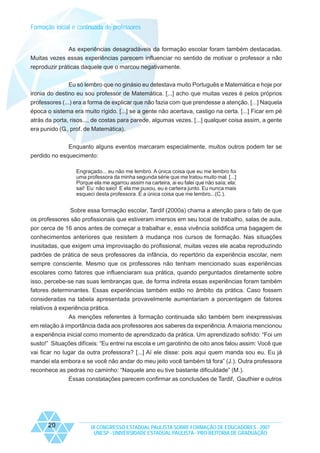 Formação inicial e continuada de professores

As experiências desagradáveis da formação escolar foram também destacadas.
Muitas vezes essas experiências parecem influenciar no sentido de motivar o professor a não
reproduzir práticas daquele que o marcou negativamente.
Eu só lembro que no ginásio eu detestava muito Português e Matemática e hoje por
ironia do destino eu sou professor de Matemática. [...] acho que muitas vezes é pelos próprios
professores (...) era a forma de explicar que não fazia com que prendesse a atenção. [...] Naquela
época o sistema era muito rígido. [...] se a gente não acertava, castigo na certa. [...] Ficar em pé
atrás da porta, risos..., de costas para parede, algumas vezes. [...] qualquer coisa assim, a gente
era punido (G., prof. de Matemática).
Enquanto alguns eventos marcaram especialmente, muitos outros podem ter se
perdido no esquecimento:
Engraçado... eu não me lembro. A única coisa que eu me lembro foi
uma professora da minha segunda série que me tratou muito mal. [...]
Porque ela me agarrou assim na carteira, ai eu falei que não saía; ela:
sai! Eu: não saio! E ela me puxou, eu e carteira junto. Eu nunca mais
esqueci desta professora. É a única coisa que me lembro...(C.).

Sobre essa formação escolar, Tardif (2000a) chama a atenção para o fato de que
os professores são profissionais que estiveram imersos em seu local de trabalho, salas de aula,
por cerca de 16 anos antes de começar a trabalhar e, essa vivência solidifica uma bagagem de
conhecimentos anteriores que resistem à mudança nos cursos de formação. Nas situações
inusitadas, que exigem uma improvisação do profissional, muitas vezes ele acaba reproduzindo
padrões de prática de seus professores da infância, do repertório da experiência escolar, nem
sempre consciente. Mesmo que os professores não tenham mencionado suas experiências
escolares como fatores que influenciaram sua prática, quando perguntados diretamente sobre
isso, percebe-se nas suas lembranças que, de forma indireta essas experiências foram também
fatores determinantes. Essas experiências também estão no âmbito da prática. Caso fossem
consideradas na tabela apresentada provavelmente aumentariam a porcentagem de fatores
relativos à experiência prática.
As menções referentes à formação continuada são também bem inexpressivas
em relação à importância dada aos professores aos saberes da experiência. A maioria mencionou
a experiência inicial como momento de aprendizado da prática. Um aprendizado sofrido: “Foi um
susto!” Situações difíceis: “Eu entrei na escola e um garotinho de oito anos falou assim: Você que
vai ficar no lugar da outra professora? [...] Aí ele disse: pois aqui quem manda sou eu. Eu já
mandei ela embora e se você não andar do meu jeito você também tá fora” (J.). Outra professora
reconhece as pedras no caminho: “Naquele ano eu tive bastante dificuldade” (M.).
Essas constatações parecem confirmar as conclusões de Tardif, Gauthier e outros

20

IX CONGRESSO ESTADUAL PAULISTA SOBRE FORMAÇÃO DE EDUCADORES - 2007
UNESP - UNIVERSIDADE ESTADUAL PAULISTA - PRO-REITORIA DE GRADUAÇÃO

 