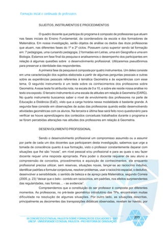 Formação inicial e continuada de professores

SUJEITOS, INSTRUMENTOS E PROCEDIMENTOS
O quadro docente que participa do programa é composto de professoras que atuam
nas fases iniciais do Ensino Fundamental, da coordenadora da escola e dos formadores de
Matemática. Em nossa investigação, serão objetos de análise os dados das doze professoras
que atuam, nas diferentes fases do 1º e 2º ciclos. Possuem curso superior sendo tal formação
em: 7 pedagogas, uma cursando pedagogia, 2 formadas em Letras, uma em Geografia e uma em
Biologia. Estamos em fase final da pesquisa e analisaremos o desempenho dos participantes em
relação à algumas questões sobre o desenvolvimento profissional. Utilizaremos pseudônimos
para preservar a identidade das respondentes.
A primeira fase da pesquisa é composta por quatro instrumentos. Um deles consiste
em uma caracterização dos sujeitos elaborada a partir de algumas perguntas pessoais e outras
sobre as experiências pessoais referentes à temática Geometria e às experiências com esse
tema. O segundo instrumento é um teste sobre os conhecimentos dos professores sobre
Geometria. A esse teste foi atribuída nota, na escala de 0 a 10, e sobre ele reside nossa análise no
texto ora exposto. O terceiro instrumento é uma escala de atitudes em relação à Geometria (EARG).
No quarto instrumento buscamos saber o nível de envolvimento dos professores na parte de
Educação a Distância (EaD), visto que a carga horária nessa modalidade é bastante grande. A
segunda fase consiste em observações de aulas das professoras quando estão desenvolvendo
atividades geométricas com os alunos. Na terceira e última fase será feito novo questionário para
verificar se houve aprendizagens dos conteúdos conceituais trabalhados durante o programa e
se foram percebidas alterações nas atitudes dos professores em relação à Geometria.
DESENVOLVIMENTO PROFISSIONAL
Sendo o desenvolvimento profissional um compromisso assumido ou a assumir
por parte de cada um dos docentes que participaram desta investigação, sabemos que urge a
tomada de consciência quanto à sua formação, visto o professor constantemente deparar com
situações que lhe são “novas”, em nível pessoal e/ou profissional e para as quais o seu fazer
docente requer uma resposta apropriada. Para poder o docente requerer de seu aluno a
compreensão de conceitos, procedimentos e aquisição de conhecimentos, ele enquanto
profissional precisa utilizar, sem reservas, situações novas, lançar-se ao raciocínio indutivo,
identificar padrões e formular conjecturas, resolver problemas, usar o raciocínio espacial, o dedutivo,
desenvolver a sensibilidade, o sentido de beleza e de apreço pela Matemática, segundo Correia
(2005, p. 23) “deixar que o belo - contido em raciocínios, em padrões, nos efeitos surpreendentes
das regularidades, nas formas… - se evidencie”.
Compreendemos que a constituição do ser professor é composta por diferentes
momentos. As professoras, no pré-teste geométrico introdutório das TPs, encontraram muitas
dificuldade na resolução de algumas situações. Por outro lado, as situações descritas,
principalmente as decorrentes das transposições didáticas observadas, revelam ter havido, por

IX CONGRESSO ESTADUAL PAULISTA SOBRE FORMAÇÃO DE EDUCADORES - 2007
UNESP - UNIVERSIDADE ESTADUAL PAULISTA - PRO-REITORIA DE GRADUAÇÃO

201

 