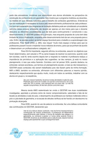 Formação inicial e continuada de professores

parte das educadoras, iniciativas que oportunizam aos alunos atividades na perspectiva da
construção de conhecimento em geometria. Isso mostra que o programa mobilizou as docentes,
na medida em que ofereceu subsídios para o trabalho de conteúdos geométricos. Entende-se
que tal mobilização é necessária na busca pelo desenvolvimento profissional de cada professor.
Um bom aproveitamento dos programas de formação ofertados pode ser considerado um excelente
caminho nessa procura; entretanto, ele deverá ser apenas um dos meios para que o docente
descubra as diferentes possibilidades que ele terá para continuamente ir construindo o seu
desenvolvimento. O GESTAR poderá ser o princípio, mas enquanto proposta de curso tem data
limitada de início e finalização, enquanto esse desenvolvimento terá de ser uma proposta para a
vida. Enfim, as escolas podem se tornar espaço favorável para o trabalho e a aprendizagem dos
professores. Para Tardif (2002, p. 280), isso requer “muito mais espaço e tempo para que os
professores possam inovar e implantar novos métodos de ensino, para que se ponham de acordo
e desenvolvam um profissionalismo colegiado, etc.”
Para ICA foi importante, segundo afirmou na entrevista, assumir os objetivos que
foram determinados, sem estudar a TP eu seria incapaz de resolver os exercícios, quando você
tem dúvidas, você lê, tenta sozinho depois tem a resposta no material. A professora realçou a
importância da pré-leitura e a aplicação das sugestões: se deu sempre, já está no nosso
planejamento, é isso que estou fazendo. Corrobou com tal pensar SOA, quando declarou na
entrevista: sempre aconteceu, por termos um planejamento escolar, e mais se não tivéssemos o
GESTAR esses conteúdos não seriam trabalhados pois não faziam parte da minha formação.
MIR e AMO, também na entrevista, afirmaram com diferentes palavras a mesma opinião,
destacando respectivamente que ajudou muito, muito em todos os sentidos, trabalhar com os
alunos em grupo e, na seqüência,
deu pra crescer bastante, levamos muitas atividades à sala de aula.
Participei dois anos em Cuiabá, só que lá é uma hora só e vê o que
está nas TPs e pronto, uma semana tem na outra não. Lá não há
aquele compromisso, lá não tem oficina como tem aqui.

Mesmo tendo AMO reelembrado ter vivido o GESTAR nas duas modalidades
investigadas, apontado a primeira como de menor comprometimento, salientado o fato de ter
levado as atividades à sala de aula, o desempenho da professora se manteve inalterado entre o
pré e o pós-teste de geometria, e na escala de atitudes verificou-se ter havido um decréscimo na
pontuação alcançada.
Para DOD, quando do uso da palavra na entrevista, fez uma defesa contundente
das contribuições do GESTAR, declarando que:
não foi só a leitura desse conteúdo, mas de forma imprescindível a
contribuição de nossos professores. A professora de Matemática
especificamente pela clareza, a forma de trabalho que elegeu e a
geometria, eu comecei a gostar a 4 anos atrás quando iniciei o
GESTAR, levamos as atividades para a sala de aula, depois tivemos
espaço para apresentar o que conseguimos fazer.

202

IX CONGRESSO ESTADUAL PAULISTA SOBRE FORMAÇÃO DE EDUCADORES - 2007
UNESP - UNIVERSIDADE ESTADUAL PAULISTA - PRO-REITORIA DE GRADUAÇÃO

 