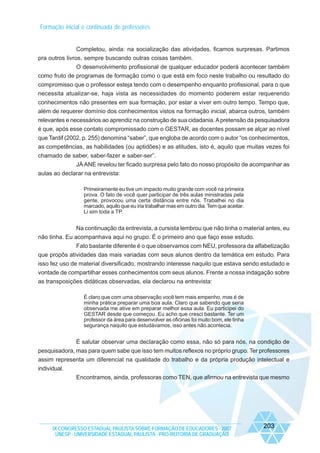 Formação inicial e continuada de professores

Completou, ainda: na socialização das atividades, ficamos surpresas. Partimos
pra outros livros, sempre buscando outras coisas também.
O desenvolvimento profissional de qualquer educador poderá acontecer também
como fruto de programas de formação como o que está em foco neste trabalho ou resultado do
compromisso que o professor esteja tendo com o desempenho enquanto profissional, para o que
necessita atualizar-se, haja vista as necessidades do momento poderem estar requerendo
conhecimentos não presentes em sua formação, por estar a viver em outro tempo. Tempo que,
além de requerer domínio dos conhecimentos vistos na formação inicial, abarca outros, também
relevantes e necessários ao aprendiz na construção de sua cidadania. A pretensão da pesquisadora
é que, após esse contato compromissado com o GESTAR, as docentes possam se alçar ao nível
que Tardif (2002, p. 255) denomina “saber”, que engloba de acordo com o autor “os conhecimentos,
as competências, as habilidades (ou aptidões) e as atitudes, isto é, aquilo que muitas vezes foi
chamado de saber, saber-fazer e saber-ser”.
JÁ ANE revelou ter ficado surpresa pelo fato do nosso propósito de acompanhar as
aulas ao declarar na entrevista:
Primeiramente eu tive um impacto muito grande com você na primeira
prova. O fato de você quer participar de três aulas ministradas pela
gente, provocou uma certa distância entre nós. Trabalhei no dia
marcado, aquilo que eu iria trabalhar mas em outro dia. Tem que aceitar.
Li sim toda a TP.

Na continuação da entrevista, a cursista lembrou que não tinha o material antes, eu
não tinha. Eu acompanhava aqui no grupo. É o primeiro ano que faço esse estudo.
Fato bastante diferente é o que observamos com NEU, professora da alfabetização
que propôs atividades das mais variadas com seus alunos dentro da temática em estudo. Para
isso fez uso de material diversificado, mostrando interesse naquilo que estava sendo estudado e
vontade de compartilhar esses conhecimentos com seus alunos. Frente a nossa indagação sobre
as transposições didáticas observadas, ela declarou na entrevista:
É claro que com uma observação você tem mais empenho, mas é de
minha prática preparar uma boa aula. Claro que sabendo que seria
observada me ative em preparar melhor essa aula. Eu participei do
GESTAR desde que começou. Eu acho que cresci bastante. Ter um
professor da área para desenvolver as oficinas foi muito bom, ele tinha
segurança naquilo que estudávamos, isso antes não acontecia.

É salutar observar uma declaração como essa, não só para nós, na condição de
pesquisadora, mas para quem sabe que isso tem muitos reflexos no próprio grupo. Ter professores
assim representa um diferencial na qualidade do trabalho e da própria produção intelectual e
individual.
Encontramos, ainda, professoras como TEN, que afirmou na entrevista que mesmo

IX CONGRESSO ESTADUAL PAULISTA SOBRE FORMAÇÃO DE EDUCADORES - 2007
UNESP - UNIVERSIDADE ESTADUAL PAULISTA - PRO-REITORIA DE GRADUAÇÃO

203

 