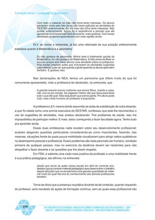 Formação inicial e continuada de professores
Com todo o material na mão não tinha tanto interesse. Os alunos
perderam muito pelo fato de eu não haver aplicado as atividades do
GESTAR anteriormente. Eu via mas não tinha tanto interesse. Não
aceitei anteriormente. Agora fiz a experiência e percebi que ele
apresenta uma forma mais fácil de ensinar, mais gostosa. Com essas
atividades os alunos aprenderam com mais rapidez ainda.

ELY, ao iniciar a entrevista, já fez uma retomada de sua posição anteriormente
expressa quanto à Matemática e à geometria:
Eu não gostava de geometria. Minha área é totalmente oposta da
Matemática. Eu não gostava da Matemática. Então antes da Bete vir
aqui eu propus aos meus alunos uma atividade sobre os polígonos.
Mas aceitei preparar aulas que incluíssem as atividades sugeridas
pelo material, pude ver que quando a gente aprende os alunos aprendem
também. É gostoso isso.

Nas declarações de NEA, temos um panorama que difere muito do que foi
comumente apresentado, visto a professora ter declarado, na entrevista, que
A grande maioria somos mulheres que temos filhos, marido e casa,
não vive só pra escola. Se pagasse melhor até que daria para fazer
tudo o que ele quer. Eles esquecem que somos gente. Pro aluno pode
tudo, mas o lado humano do professor é esquecido.

A professora LEY, mesmo tendo assumido as aulas de substituição de outra docente,
a que foi citada como uma exímia executora do GESTAR, confessou que esta lhe recomendou o
uso de sugestões de atividades, mas acabou declarando: Tive problemas de saúde, isso me
impossibilitou de participar melhor. E mais, estou começando a fazer faculdade agora. Tenho tudo
pra aprender ainda.
Essas duas professoras nada revelam sobre seu desenvolvimento profissional;
acabam alegando questões particulares considerando-as como importantes, fazendo, das
mesmas, situações frente às quais pouca mobilidade visualizaram para atingir saltos qualitativos
no desempenho pessoal e profissional. Esses problemas são reais para todo ser humano, condição
primeira de qualquer pessoa, mas no exercício da docência devem ser resolvidos para não
atrapalhar o fazer docente e as questões que lhe dizem respeito.
Em FRA, é saliente uma visão mais positiva da profissão e uma mobilidade frente
à sua prática pedagógica; ela afirmou na entrevista:
desde que iniciei as aulas nessa escola em abril do corrente ano,
destaco que já comprei material pedagógico para desenvolver o trabalho
depois descobri que na escola tinha uma grande quantidade de material muito do qual não era do conhecimento dos demais professores
também.

Torna-se óbvio que a presença na prática docente de tal conteúdo, quando requerido
do professor, será resultado de ações de formação contínua, sem as quais esse profissional não

204

IX CONGRESSO ESTADUAL PAULISTA SOBRE FORMAÇÃO DE EDUCADORES - 2007
UNESP - UNIVERSIDADE ESTADUAL PAULISTA - PRO-REITORIA DE GRADUAÇÃO

 