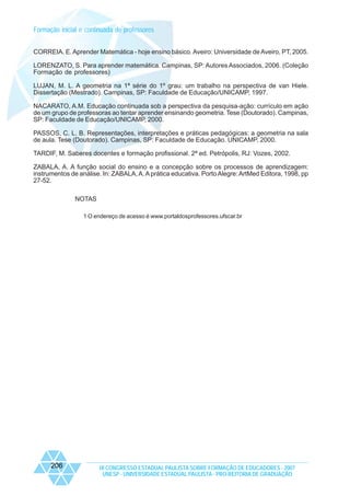 Formação inicial e continuada de professores
CORREIA. E. Aprender Matemática - hoje ensino básico. Aveiro: Universidade de Aveiro, PT, 2005.
LORENZATO, S. Para aprender matemática. Campinas, SP: Autores Associados, 2006. (Coleção
Formação de professores)
LUJAN, M. L. A geometria na 1ª série do 1º grau: um trabalho na perspectiva de van Hiele.
Dissertação (Mestrado). Campinas, SP: Faculdade de Educação/UNICAMP, 1997.
NACARATO, A.M. Educação continuada sob a perspectiva da pesquisa-ação: currículo em ação
de um grupo de professoras ao tentar aprender ensinando geometria. Tese (Doutorado). Campinas,
SP: Faculdade de Educação/UNICAMP, 2000.
PASSOS, C. L. B. Representações, interpretações e práticas pedagógicas: a geometria na sala
de aula. Tese (Doutorado). Campinas, SP: Faculdade de Educação. UNICAMP, 2000.
TARDIF, M. Saberes docentes e formação profissional. 2ª ed. Petrópolis, RJ: Vozes, 2002.
ZABALA, A. A função social do ensino e a concepção sobre os processos de aprendizagem:
instrumentos de análise. In: ZABALA, A. A prática educativa. Porto Alegre: ArtMed Editora, 1998, pp
27-52.
NOTAS
1 O endereço de acesso é www.portaldosprofessores.ufscar.br

206

IX CONGRESSO ESTADUAL PAULISTA SOBRE FORMAÇÃO DE EDUCADORES - 2007
UNESP - UNIVERSIDADE ESTADUAL PAULISTA - PRO-REITORIA DE GRADUAÇÃO

 