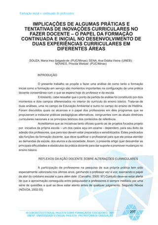 Formação inicial e continuada de professores

IMPLICAÇÕES DE ALGUMAS PRÁTICAS E
TENTATIVAS DE INOVAÇÕES CURRICULARES NO
FAZER DOCENTE – O PAPEL DA FORMAÇÃO
CONTINUADA E INICIAL NO DESENVOLVIMENTO DE
DUAS EXPERIÊNCIAS CURRICULARES EM
DIFERENTES ÁREAS
SOUZA, Maria Inez Salgado de (PUC/Minas); SENA, Ana Odália Vieira (UNEB);
NOVAES, Priscila Weitzel (PUC/Minas)

INTRODUÇÃO
O presente trabalho se propõe a fazer uma análise de como tanto a formação
inicial como a formação em serviço são momentos importantes na configuração de uma prática
docente consentânea com o que se espera hoje do professor e da escola.
Entretanto, cabe ressaltar que o ponto de partida da análise foi constituído por dois
momentos e dois campos diferenciados no interior do currículo do ensino básico. Trata-se de
duas análises, uma no campo da Educação Ambiental e outra no campo do ensino de História.
Foram discutidos quais os alcances e o papel dos professores em dois programas que se
propuseram a instaurar práticas pedagógicas alternativas, congruentes com as atuais diretrizes
curriculares nacionais e os princípios teóricos dos conteúdos de referência.
Acreditamos que as iniciativas tanto oficiais quanto as de projetos focados projeto
por iniciativa da própria escola – um dos casos aqui em exame - dependem, para seu êxito da
adesão dos professores, que para isso devem estar preparados e sensibilizados. Estes predicados
são funções da formação docente, que deve qualificar o profissional para que ele possa atender
as demandas da escola, dos alunos e da sociedade. Assim, o presente artigo quer desvendar as
principais dificuldades e obstáculos da prática docente para dar suporte e promover mudanças no
ensino básico.
REFLEXOS DA AÇÃO DOCENTE SOBRE ALTERAÇÕES CURRICULARES
A participação de professores na pesquisa de sua própria prática tem sido
especialmente valorizada nos últimos anos, ganhando o professor vez e voz, exercendo o papel
de ator do cotidiano escolar e para além dele. (Carvalho, 2005: 97).Contudo deve-se estar alerta
de que a aproximação conseguida entre pesquisador e professores é sempre mediada por uma
série de questões a qual se deve estar atento antes de qualquer julgamento. Segundo Nóvoa
(NÓVOA, 2002:55)

IX CONGRESSO ESTADUAL PAULISTA SOBRE FORMAÇÃO DE EDUCADORES - 2007
UNESP - UNIVERSIDADE ESTADUAL PAULISTA - PRO-REITORIA DE GRADUAÇÃO

207

 