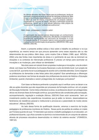 Formação inicial e continuada de professores
As últimas décadas não foram fáceis para os professores, tendo-se
acentuado progressivamente os fatores de mal-estar profissional. Mais
do que uma profissão desprestigiada (...) a profissão docente tornouse difícil de viver do interior. A ausência de um projecto colectivo,
mobilizador do conjunto da classe, dificultou a afirmação social dos
professores, dando azo a uma atitude defensiva mais própria de
“funcionários” do que de “profissionais autônomos”.

Além disso, prossegue o mesmo autor:
A organização das escolas parece desencorajar um conhecimento
profissional partilhado dos professores, dificultando o investimento das
experiências significativas nos percursos de formação e a sua
formulação teórica. E, no entanto, este é o único processo que pode
conduzir a uma transformação de perspectiva. (MEZIROW,1990, apud
NÓVOA, 2002:58).

Assim, a presente análise coloca o foco sobre o trabalho do professor e na sua
experiência, ao mesmo tempo em que procura apreender como esses aspectos são ou não
determinantes de sua prática. Além disso, como mostra Cole e Walter (1989, apud NÓVOA,
2002) uma das fontes mais importantes de stress é o sentimento de que não se dominam as
situações e os contextos de intervenção profissional. É preciso um tempo para acomodar as
inovações e as mudanças, para refazer as identidades.”
Nos dois casos em estudo foram propostas mudanças e inovações: uma de ordem
oficial, com base nos Parâmetros Curriculares Nacionais e outra de âmbito local: num projeto de
curso de EJA, que tenta inovar sua pedagogia de acordo com a clientela atendida. Como reagiram
os professores às demandas a eles feitas pelos dois projetos? Que semelhanças e diferenças
podemos reconhecer nas formas de atuação dos profissionais de ensino de História e Educação
Ambiental, quando chamados a serem protagonistas de mudanças curriculares?
Com base na literatura pertinente o propósito aqui é verificar como se deram e se
dão as ações docentes que são requeridas por processos de formação contínua em um projeto
de Educação Ambiental . Como indica a literatura na área, os professores devem ser protagonistas
ativos nas diversas fases da formação contínua, que para Nóvoa são constituídas pela concepção,
acompanhamento, regulação e avaliação (Nóvoa, 2002:64) Esse autor acrescenta: “sem um
investimento positivo das experiências inovadoras que já estão no terreno, desencadeiam-se
fenômenos de resistência pessoal e institucional e provoca-se a passividade de muitos atores
educativos”. (Nóvoa, 2002:65)
Ao lado dessa forma de qualificação docente, veremos o exercício da função
pedagógica de professores-monitores de História. Nosso ponto de partida de análise aí é dado
por Fonseca quando diz que: “O historiador que exerce o trabalho pedagógico é um educador, um
profissional docente, cujo ofício consiste no domínio e na transmissão de um conjunto de saberes
através de processos educativos desenvolvidos no interior do sistema escolar.” (FONSECA,
1997:23)

208

IX CONGRESSO ESTADUAL PAULISTA SOBRE FORMAÇÃO DE EDUCADORES - 2007
UNESP - UNIVERSIDADE ESTADUAL PAULISTA - PRO-REITORIA DE GRADUAÇÃO

 