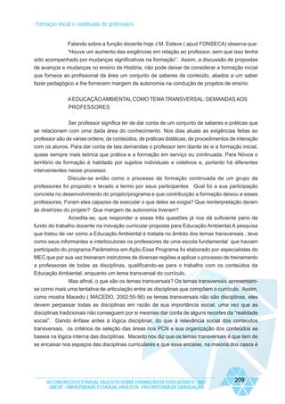 Formação inicial e continuada de professores

Falando sobre a função docente hoje J.M. Esteve ( apud FONSECA) observa que:
“Houve um aumento das exigências em relação ao professor, sem que isso tenha
sido acompanhado por mudanças significativas na formação”. Assim, a discussão de propostas
de avanços e mudanças no ensino de História, não pode deixar de considerar a formação inicial
que fornece ao profissional da área um conjunto de saberes de conteúdo, aliados a um saber
fazer pedagógico e lhe fornecem margem de autonomia na condução de projetos de ensino.
A EDUCAÇÃO AMBIENTAL COMO TEMA TRANSVERSAL: DEMANDAS AOS
PROFESSORES
Ser professor significa ter de dar conta de um conjunto de saberes e práticas que
se relacionam com uma dada área do conhecimento. Nos dias atuais as exigências feitas ao
professor são de várias ordens; de conteúdos, de práticas didáticas, de procedimentos de interação
com os alunos. Para dar conta de tais demandas o professor tem diante de si a formação inicial,
quase sempre mais teórica que prática e a formação em serviço ou continuada. Para Nóvoa o
território da formação é habitado por sujeitos individuais e coletivos e, portanto há diferentes
intervenientes nesse processo.
Discute-se então como o processo de formação continuada de um grupo de
professores foi proposto e levado a termo por seus participantes. Qual foi a sua participação
concreta no desenvolvimento do projeto/programa e que contribuição a formação deixou a esses
professores. Foram eles capazes de executar o que deles se exigia? Que reinterpretação deram
às diretrizes do projeto? Que margem de autonomia tiveram?
Acredita-se, que responder a essas três questões já nos dá suficiente pano de
fundo do trabalho docente na inovação curricular proposta para Educação Ambiental.A pesquisa
que tratou de ver como a Educação Ambiental é tratada no âmbito dos temas transversais , teve
como seus informantes e interlocutores os professores de uma escola fundamental que haviam
participado do programa Parâmetros em Ação.Esse Programa foi elaborado por especialistas do
MEC que por sua vez treinaram instrutores de diversas regiões a aplicar o processo de treinamento
a professoras de todas as disciplinas, qualificando-as para o trabalho com os conteúdos da
Educação Ambiental, enquanto um tema transversal do currículo.
Mas afinal, o que são os temas transversais? Os temas transversais apresentamse como mais uma tentativa de articulação entre as disciplinas que compõem o currículo. Assim,
como mostra Macedo ( MACEDO, 2002:55-56) os temas transversais não são disciplinas, eles
devem perpassar todas as disciplinas em razão de sua importância social, uma vez que as
disciplinas tradicionais não conseguem por si mesmas dar conta de alguns recortes da “realidade
social”. Dando ênfase antes à lógica disciplinar, do que à relevância social dos conteúdos
transversais, os critérios de seleção das áreas nos PCN e sua organização dos conteúdos se
baseia na lógica interna das disciplinas. Macedo nos diz que os temas transversais é que tem de
se encaixar nos espaços das disciplinas curriculares e que esse encaixe, na maioria dos casos é

IX CONGRESSO ESTADUAL PAULISTA SOBRE FORMAÇÃO DE EDUCADORES - 2007
UNESP - UNIVERSIDADE ESTADUAL PAULISTA - PRO-REITORIA DE GRADUAÇÃO

209

 
