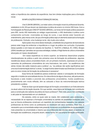 Formação inicial e continuada de professores

sobre a importância dos saberes da experiência. Isso tem diretas implicações para a formação
inicial.
99 IMPLICAÇÕES PARA A FORMAÇÃO INICIAL
A lei 9.394/96 (BRASIL), ao tratar sobre a formação inicial do profissional docente,
estabelece no Art. 65 que devem ser destinadas à prática de ensino no mínimo 300 horas. Com a
homologação da Resolução CNE/CP 02/2002 (BRASIL), as horas de formação prática passaram
para 800, sendo 400 destinadas ao estágio supervisionado, e 400 destinadas à prática como
componente curricular, vivenciadas ao longo do curso, o que denota estar havendo um
entendimento, pelo menos na lei, de que a formação prática seja um elemento essencial na formação
de professores. Contudo, uma mudança na lei, não muda uma cultura.
Após quase cinco anos dessa resolução, a realidade dos programas de licenciaturas
parece estar longe de evidenciar a importância e o lugar da prática nos currículos. A propósito
dessa questão e com base em estudos de Gauthier, C. Tardif M. e Mellouk, M. (1993), Borges
(2004) ressalta que “percebeu-se que essa estratégia, isolada, é frágil diante da cultura universitária
alicerçada em bases disciplinares”.
Em nossa experiência no ensino superior, ao tentarmos desenvolver projetos
interdisciplinares de prática a partir dos primeiros anos da formação de professores, algumas
resistências dessa cultura universitária foram, em um primeiro momento, expressas em pronunciamentos de professores universitários de uma licenciatura, tais como: “os acadêmicos das
séries iniciais não estão maduros para a prática”, ou, “as práticas não serão significativas sem
uma boa fundamentação teórica” e ainda, “a carga horária determinada nas Diretrizes Curriculares
para os anos iniciais de formação de professores é excessiva”.
Essa forma de resistência parece evidenciar valores e concepções de formação
segundo o modelo da racionalidade técnica. Em decorrência de alguns discursos, até persuasivos,
favoráveis a este modelo e provindo dos professores universitários, muitos acadêmicos,
possivelmente sem muita reflexão, têm se colocado a favor da instrumentalização teórica
precedendo a prática.
Pode-se dizer que tal epistemologia da formação universitária é um forte elemento
na atual cultura de formação docente. Em que sentido, essa lógica de formação tem contribuído
para a construção dos saberes da prática do futuro professor? Pelo visto, pouco tem contribuído
e até pode ter representado em um obstáculo.
Os estudos, entre os quais este se insere, têm colaborado para evidenciar a
necessidade de se repensar a formação universitária no sentido de possibilitar condições para
que os futuros professores construam um repertório de conhecimentos baseados nos saberes
profissionais da forma como os professores os mobilizam em seus contextos. Para isso, é
necessário que a universidade esteja mais presente na escola e os profissionais da escola estejam
mais presentes na universidade e mesmo que os professores das escolas sejam co-autores na
formação dos acadêmicos, enquanto atuam, dessa forma, em sua própria formação continuada.

IX CONGRESSO ESTADUAL PAULISTA SOBRE FORMAÇÃO DE EDUCADORES - 2007
UNESP - UNIVERSIDADE ESTADUAL PAULISTA - PRO-REITORIA DE GRADUAÇÃO

21

 