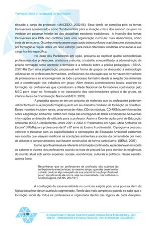 Formação inicial e continuada de professores

deixado a cargo do professor. (MACEDO, 2002:56). Essa tarefa se complica pois os temas
transversais apresentados como “fundamentais para a atuação crítica dos alunos”, ocupam na
verdade um patamar inferior ao das disciplinas escolares tradicionais. A inserção dos temas
transversais nos PCN não contribui para uma organização curricular mais democrática, como
seria de se esperar. O conhecimento assim organizado deixa confusos os professores conteudistas
por formação e requer deles um novo esforço, para incluir diferentes temáticas articuladas à sua
carga horária específica.
No caso dos Parâmetros em Ação, procurou-se explorar quatro competências
profissionais dos professores: a leitura e a escrita; o trabalho compartilhado; a administração da
própria formação como aprendiz e formador e a reflexão sobre a prática pedagógica. (SENA,
2007:46) Com uma organização processual em forma de grupos de discussão a metodologia
utilizava-se de professores-formadores, profissionais da educação que se tornavam formadores
de professores e se encarregavam de todo o processo formativo desde a seleção dos materiais
até a coordenação dos trabalhos em grupo. Além desses coordenadores locais, atuaram na
formação, os profissionais que constituíram a Rede Nacional de formadores contratados pelo
MEC para atuar na formação e na assessoria dos coordenadores gerais e de grupo, os
interlocutores da Coordenação Nacional (MEC, 2002).
A proposta apoiou-se em um conjunto de materiais que os professores poderiam
utilizar tanto em sua própria formação quanto em seu trabalho cotidiano de formação de cidadãos.
Esses materiais incluíam textos, programas de vídeo, CDs de músicas, CD-ROM com informações
sobre a legislação ambiental, cartaz com mapa das ecorregiões do Brasil e compilação de diversas
informações ambientais de utilidade para o professor. Assim a Coordenação geral de Educação
Ambiental (COEA) implementou entre 2001 e 2002 o “Parâmetros em Ação- Meio Ambiente na
Escola” (PAMA) para professores de 5ª a 8ª série do Ensino Fundamental. O programa procurou
valorizar e trabalhar com as especificidades e concepções de Educação Ambiental existentes
nas escolas que visavam melhorar as condições ambientais e sociais da comunidade por meio
de atitudes e comportamentos que fossem construídos de forma participativa. (SENA, 2007).
Como aponta a literatura referente à formação continuada, é preciso levar em conta
os saberes e dizeres dos professores quando se trata de prepará-los para atender às exigências
do mundo atual sob vários aspectos: sociais, econômicos, culturais e políticos. Nesse sentido,
aponta Sena:
Reconhecer que os professores de profissão são sujeitos do
conhecimento é reconhecer, ao mesmo tempo, que eles deveriam ter
o direito de dizer algo a respeito de sua própria formação profissional,
pouco importa onde ela ocorra, seja na universidade, nos institutos ou
noutros lugares. (SENA, 2007:51)

A construção da transversalidade no currículo exigiria pois, uma postura além da
lógica disciplinar de um currículo segmentado. Tarefa das mais complexas quando se sabe que a
formação inicial de todos os professores é organizada dentro das lógicas de cada disciplina.

210

IX CONGRESSO ESTADUAL PAULISTA SOBRE FORMAÇÃO DE EDUCADORES - 2007
UNESP - UNIVERSIDADE ESTADUAL PAULISTA - PRO-REITORIA DE GRADUAÇÃO

 