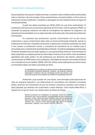 Formação inicial e continuada de professores

Essas disciplinas não possuem relação entre elas, constituem antes unidades autônomas fechadas
sobre si mesmas e de curta duração. Essas características curriculares afetam a forma como os
professores sempre trabalharam, impedindo a abordagem do meio ambiente dentro da lógica da
interdisciplinaridade.
A partir dos dados levantados por SENA (2007) em que foram entrevistados 10
professores e 60 alunos de uma escola fundamental de 5ªa 8ª série, onde foi aplicado o PAMA, os
resultados da pesquisa indicaram uma falta de convergência dos objetivos do programa e da
proposta da transversalidade com as ações docentes conduzidas pela maior parte dos professores
entrevistados.
As respostas dos professores, quando confrontadas com as dos alunos
evidenciaram o pouco conhecimento deles sobre os temas da Educação Ambiental, apenas os
professores de Ciências e Geografia continuaram a desenvolver conteúdos ambientais nas aulas
e nem sempre os professores tiveram a consciência da importância de um trabalho junto à
comunidade para o entendimento da problemática ambiental. As práticas pedagógicas de Educação
Ambiental relatadas foram de ordem genérica e com grande ênfase ainda em comemorações de
datas específicas ou projetos pontuais de intervenção no decorrer do ano letivo, além de palestras
agendadas pelo poder público. Os oito professores que afirmaram não estarem utilizando os
conhecimentos do PAMA deram como justificativa “dificuldade de associar o tema Meio Ambiente
com a disciplina com que trabalha” (SENA, 2007:84). Dentre outras explicações que iremos aduzir
ao final desta análise uma delas é apontada por Sena:
A possibilidade de os professores desenvolverem práticas significativas
de Educação Ambiental depende, portanto, de políticas públicas
destinadas a melhorar não só a formação inicial e em serviço, mas
todo esse conjunto de condições que interfere na qualidade do ensino.

Analisando o que sucedeu em uma escola, coma formação continuada tendo em
vista um programa específico a ser desenvolvido em consonância com diretrizes curriculares
oficiais, devemos nos conscientizar de que nem sempre o prescrito é cumprido e nem recebe o
apoio daqueles que deveriam dar cumprimento a essas diretrizes. Como explica Nilda Alves, a
respeito de um tipo de “burla” num estudo sobre os Diários de Classe:
Nesses processos se multiplicam as astúcias, criam-se múltiplas
formas de usar o que é imposto. A possibilidade do que é variado vai
aparecer , assim, dentro de redes múltiplas, nas quais os praticantes
das escolas- discente, docentes, outros servidores, pais de alunos,
vizinhos ,etc.- vivem e criam táticas para agir dentro do espaço
apropriado, “jogando” com o tempo. (ALVES, 2003:76).

IX CONGRESSO ESTADUAL PAULISTA SOBRE FORMAÇÃO DE EDUCADORES - 2007
UNESP - UNIVERSIDADE ESTADUAL PAULISTA - PRO-REITORIA DE GRADUAÇÃO

211

 