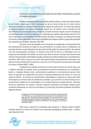 Formação inicial e continuada de professores

UM PROJETO ALTERNATIVO NO ENSINO DE HISTÓRIA: PROBLEMAS LIGADOS
À FORMAÇÃO INICIAL
A segunda pesquisa objeto da presente análise focalizou o ensino de História dentro
de um projeto voltado para a EJA. A pesquisa se deu em duas turmas de um curso noturno
destinado a adultos que se distanciaram da escola regular há muitos anos. O curso é equivalente
ao segundo segmento do ensino fundamental regular (5[ a 8ª séries) e tem a duração de três
anos. Não há uma preocupação em acompanhar as séries do ensino regular, mas sim de adequar
os conteúdos ao perfil e ao ritmo das turmas, constituídas por adultos cujas idades vão de 22 a 74
anos. Espera-se, que o professor de História possa descobrir e averiguar os interesses de cada
um dos seus alunos para poder desenvolver atividades que os façam adquirir o gosto pela aquisição
dos conteúdos da disciplina. (Novaes, 2007:89).
Há assim uma necessidade de um processo de qualificação e acompanhamento
dos professores-monitores ao longo de sua permanência no projeto para se adequarem ao
processo de ensino e aprendizagem dos educandos da Educação de Jovens e Adultos. Na verdade
uma das preocupações expressas na literatura que trata do tema é a defasagem entre os
programas de educação de adultos e os alunos que dela se servem. No caso aqui descrito essa
sintonia é buscada pela coordenação do projeto, através de reuniões periódicas com os professoresmonitores. Além disso, procurou-se sanar esse descompasso tradicionalmente encontrado nas
salas de aula de adultos entre os alunos e o currículo, com a Proposta Curricular para a Educação
de Jovens e Adultos (MEC 2002).
A pesquisa em questão centrou-se na maior parte do tempo em sala de aula, pois
o objetivo principal era analisar como as professoras-monitoras selecionavam os conteúdos e
faziam a mediação didática entre o conhecimento acadêmico e o conhecimento escolar. Além
disso, foi aplicado um questionário aos quatro monitores-professores que atuam no curso nas
aulas de História. Em ambos os procedimentos metodológicos a pesquisa se voltou para obter
informações em primeira mão de professores iniciantes, que convivem ao mesmo tempo com o
conhecimento acadêmico na universidade e com a prática docente no projeto de EJA. Esse fato
tornou-se significativo por ajudar a desvelar aspectos referentes à formação recebida pelos
monitores-professores no curso de Licenciatura e a construção do perfil do professor de História.
Segundo Novaes
As figuras centrais desta pesquisa foram os estudantes de licenciatura
em História, que ao mesmo tempo atuavam como professores em
sala de aula. A escolha desses sujeitos se deu pelo fato de como
estudantes, poderem estar em contato direto com as novas perspectivas
da historiografia do ensino de História e seu (lugar) no currículo. (
NOVAES, 2007)

Além disso, segundo foi constatado pela pesquisa, o referido projeto também
pretende absorver e colocar em prática novas propostas pedagógicas voltadas para o público
que freqüenta a EJA.

212

IX CONGRESSO ESTADUAL PAULISTA SOBRE FORMAÇÃO DE EDUCADORES - 2007
UNESP - UNIVERSIDADE ESTADUAL PAULISTA - PRO-REITORIA DE GRADUAÇÃO

 