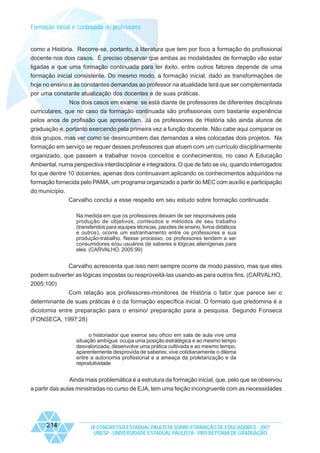 Formação inicial e continuada de professores

como a História. Recorre-se, portanto, à literatura que tem por foco a formação do profissional
docente nos dois casos. É preciso observar que ambas as modalidades de formação vão estar
ligadas e que uma formação continuada para ter êxito, entre outros fatores depende de uma
formação inicial consistente. Do mesmo modo, a formação inicial, dado as transformações de
hoje no ensino e às constantes demandas ao professor na atualidade terá que ser complementada
por uma constante atualização dos docentes e de suas práticas.
Nos dois casos em exame se está diante de professores de diferentes disciplinas
curriculares, que no caso da formação continuada são profissionais com bastante experiência
pelos anos de profissão que apresentam. Já os professores de História são ainda alunos de
graduação e, portanto exercendo pela primeira vez a função docente. Não cabe aqui comparar os
dois grupos, mas ver como se desincumbem das demandas a eles colocadas dois projetos. Na
formação em serviço se requer desses professores que atuem com um currículo disciplinarmente
organizado, que passem a trabalhar novos conceitos e conhecimentos, no caso A Educação
Ambiental, numa perspectiva interdisciplinar e integradora. O que de fato se viu, quando interrogados
foi que dentre 10 docentes, apenas dois continuavam aplicando os conhecimentos adquiridos na
formação fornecida pelo PAMA, um programa organizado a partir do MEC com auxílio e participação
do município.
Carvalho conclui a esse respeito em seu estudo sobre formação continuada:
Na medida em que os professores deixam de ser responsáveis pela
produção de objetivos, conteúdos e métodos de seu trabalho
(transferidos para equipes técnicas, pacotes de ensino, livros didáticos
e outros), ocorre um estranhamento entre os professores e sua
produção-trabalho. Nesse processo, os professores tendem a ser
consumidores e/ou usuários de saberes e lógicas alienígenas para
eles. (CARVALHO, 2005:99)

Carvalho acrescenta que isso nem sempre ocorre de modo passivo, mas que eles
podem subverter as lógicas impostas ou reaproveitá-las usando-as para outros fins. (CARVALHO,
2005:100)
Com relação aos professores-monitores de História o fator que parece ser o
determinante de suas práticas é o da formação específica inicial. O formato que predomina é a
dicotomia entre preparação para o ensino/ preparação para a pesquisa. Segundo Fonseca
(FONSECA, 1997:28)
o historiador que exerce seu ofício em sala de aula vive uma
situação ambígua: ocupa uma posição estratégica e ao mesmo tempo
desvalorizada; desenvolve uma prática cultivada e ao mesmo tempo,
aparentemente desprovida de saberes; vive cotidianamente o dilema
entre a autonomia profissional e a ameaça da proletarização e da
reprodutividade

Ainda mais problemática é a estrutura da formação inicial, que, pelo que se observou
a partir das aulas ministradas no curso de EJA, tem uma feição incongruente com as necessidades

214

IX CONGRESSO ESTADUAL PAULISTA SOBRE FORMAÇÃO DE EDUCADORES - 2007
UNESP - UNIVERSIDADE ESTADUAL PAULISTA - PRO-REITORIA DE GRADUAÇÃO

 