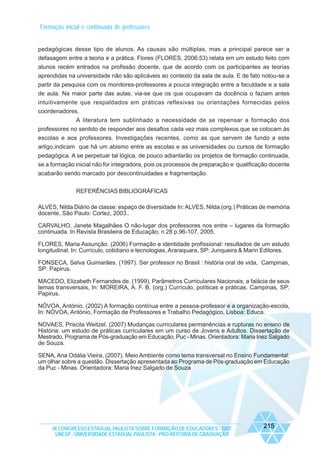 Formação inicial e continuada de professores

pedagógicas desse tipo de alunos. As causas são múltiplas, mas a principal parece ser a
defasagem entre a teoria e a prática. Flores (FLORES, 2006:53) relata em um estudo feito com
alunos recém entrados na profissão docente, que de acordo com os participantes as teorias
aprendidas na universidade não são aplicáveis ao contexto da sala de aula. E de fato notou-se a
partir da pesquisa com os monitores-professores a pouca integração entre a faculdade e a sala
de aula. Na maior parte das aulas, via-se que os que ocupavam da docência o faziam antes
intuitivamente que respaldados em práticas reflexivas ou orientações fornecidas pelos
coordenadores.
A literatura tem sublinhado a necessidade de se repensar a formação dos
professores no sentido de responder aos desafios cada vez mais complexos que se colocam às
escolas e aos professores. Investigações recentes, como as que servem de fundo a este
artigo,indicam que há um abismo entre as escolas e as universidades ou cursos de formação
pedagógica. A se perpetuar tal lógica, de pouco adiantarão os projetos de formação continuada,
se a formação inicial não for integradora, pois os processos de preparação e qualificação docente
acabarão sendo marcado por descontinuidades e fragmentação.
REFERÊNCIAS BIBLIOGRÁFICAS
ALVES, Nilda Diário de classe: espaço de diversidade In: ALVES, Nilda (org.) Práticas de memória
docente, São Paulo: Cortez, 2003..
CARVALHO, Janete Magalhães O não-lugar dos professores nos entre – lugares da formação
continuada. In Revista Brasileira de Educação, n.28 p.96-107, 2005.
FLORES, Maria Assunção. (2006) Formação e identidade profissional: resultados de um estudo
longitudinal. In: Currículo, cotidiano e tecnologias, Araraquara, SP: Junqueira & Marin Editores.
FONSECA, Selva Guimarães. (1997). Ser professor no Brasil : história oral de vida, Campinas,
SP: Papirus.
MACEDO, Elizabeth Fernandes de. (1999), Parâmetros Curriculares Nacionais, a falácia de seus
temas transversais, In: MOREIRA, A. F. B. (org.) Currículo, políticas e práticas. Campinas, SP:
Papirus.
NÓVOA, António. (2002) A formação contínua entre a pessoa-professor e a organização-escola,
In: NÓVOA, António, Formação de Professores e Trabalho Pedagógico, Lisboa: Educa.
NOVAES, Priscila Weitzel. (2007) Mudanças curriculares permanências e rupturas no ensino de
História: um estudo de práticas curriculares em um curso de Jovens e Adultos. Dissertação de
Mestrado, Programa de Pós-graduação em Educação, Puc - Minas. Orientadora: Maria Inez Salgado
de Souza.
SENA, Ana Odália Vieira, (2007). Meio Ambiente como tema transversal no Ensino Fundamental:
um olhar sobre a questão. Dissertação apresentada ao Programa de Pós-graduação em Educação
da Puc - Minas. Orientadora: Maria Inez Salgado de Souza

IX CONGRESSO ESTADUAL PAULISTA SOBRE FORMAÇÃO DE EDUCADORES - 2007
UNESP - UNIVERSIDADE ESTADUAL PAULISTA - PRO-REITORIA DE GRADUAÇÃO

215

 