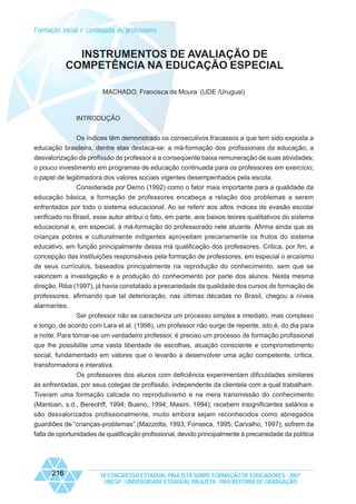 Formação inicial e continuada de professores

INSTRUMENTOS DE AVALIAÇÃO DE
COMPETÊNCIA NA EDUCAÇÃO ESPECIAL
MACHADO, Francisca de Moura (UDE /Uruguai)

INTRODUÇÂO
Os índices têm demonstrado os consecutivos fracassos a que tem sido exposta a
educação brasileira, dentre elas destaca-se: a má-formação dos profissionais da educação; a
desvalorização da profissão de professor e a conseqüente baixa remuneração de suas atividades;
o pouco investimento em programas de educação continuada para os professores em exercício;
o papel de legitimadora dos valores sociais vigentes desempenhados pela escola.
Considerada por Demo (1992) como o fator mais importante para a qualidade da
educação básica, a formação de professores encabeça a relação dos problemas a serem
enfrentados por todo o sistema educacional. Ao se referir aos altos índices de evasão escolar
verificado no Brasil, esse autor atribui o fato, em parte, aos baixos teores qualitativos do sistema
educacional e, em especial, à má-formação do professorado nele atuante. Afirma ainda que as
crianças pobres e culturalmente indigentes aproveitam precariamente os frutos do sistema
educativo, em função principalmente dessa má qualificação dos professores. Critica, por fim, a
concepção das instituições responsáveis pela formação de professores, em especial o arcaísmo
de seus currículos, baseados principalmente na reprodução do conhecimento, sem que se
valorizem a investigação e a produção do conhecimento por parte dos alunos. Nesta mesma
direção, Riba (1997), já havia constatado a precariedade da qualidade dos cursos de formação de
professores, afirmando que tal deterioração, nas últimas décadas no Brasil, chegou a níveis
alarmantes.
Ser professor não se caracteriza um processo simples e imediato, mas complexo
e longo, de acordo com Lara et al. (1998), um professor não surge de repente, isto é, do dia para
a noite. Para tornar-se um verdadeiro professor, é preciso um processo de formação profissional
que lhe possibilite uma vasta liberdade de escolhas, atuação consciente e comprometimento
social, fundamentado em valores que o levarão a desenvolver uma ação competente, crítica,
transformadora e interativa.
Os professores dos alunos com deficiência experimentam dificuldades similares
às enfrentadas, por seus colegas de profissão, independente da clientela com a qual trabalham.
Tiveram uma formação calcada no reprodutivismo e na mera transmissão do conhecimento
(Mantoan, s.d., Bereohff, 1994; Bueno, 1994; Masini, 1994); recebem insignificantes salários e
são desvalorizados profissionalmente, muito embora sejam reconhecidos como abnegados
guardiões de “crianças-problemas” (Mazzotta, 1993; Fonseca, 1995; Carvalho, 1997); sofrem da
falta de oportunidades de qualificação profissional, devido principalmente à precariedade da política

216

IX CONGRESSO ESTADUAL PAULISTA SOBRE FORMAÇÃO DE EDUCADORES - 2007
UNESP - UNIVERSIDADE ESTADUAL PAULISTA - PRO-REITORIA DE GRADUAÇÃO

 