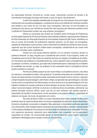 Formação inicial e continuada de professores

de capacitação docente, tornando-se, muitas vezes, importantes veículos de difusão e de
manutenção da ideologia da classe dominante, à qual, em geral, não pertencem.
A partir das relações estabelecidas ao longo de sua vida pessoal, de sua formação
profissional e de sua prática pedagógica, o professor de alunos com deficiência constroem sentidos
que retratam o seu modo de ser e de agir, suas concepções. Será que, em sua formação, os
professores dos alunos com deficiência mental têm sido expostos aos diferentes sentidos sobre
a deficiência? Apresentam lucidez nas suas próprias concepções?
Dentre as conclusões dos Grupos de Trabalhos sobre Formação de Professores
em Educação Especial do VII Ciclo de Estudos sobre Deficiência Mental, organizado pelo Programa
de Pós-Graduação em Educação Especial da Universidade Federal de São Carlos, identificou-se
que os cursos de formação de professores especiais ignoram, via de regra, as concepções,
repletas de estereótipos e preconceitos, sobre o fenômeno da deficiência trazida por seus alunos,
sugerindo que tais cursos deveriam avaliar essas concepções, substituindo-as por outras mais
realistas e otimistas sobre a deficiência.
Pensar em uma escola eficiente significa, em um primeiro momento, pensar no
professor eficiente, ou seja, naquele que é competente para ensinar. O que significa, então, ser
competente para ensinar? São várias as vertentes teóricas em relação à competência do professor. Há autores que enfatizam a competência técnica, outros valorizam mais a competência política,
ou pessoal, no entanto, acredita-se, que todas são fundamentais para a realização de um trabalho
de qualidade nas escolas, ou seja, ao professor se faz necessário tanto à competência técnica
quanto à política e a pessoal.
Perrenoud (2000a) apesar de dar maior ênfase à competência técnica, não deixa
de valorizar a competência política. Ele apresenta 10 grandes dimensões de competências que
devem ser desenvolvidas no professor pelas instituições de formação inicial e contínua: organizar
e dirigir situações de aprendizagem; administrar e dirigir a progressão das aprendizagens; conceber
e fazer evoluir os dispositivos de diferenciação; envolver alunos em suas aprendizagens e em seu
trabalho; trabalhar em equipe; participar da administração da escola; informar e envolver os pais;
utilizar novas tecnologias; enfrentar os deveres e os dilemas éticos da profissão; administrar sua
própria formação contínua. Afirma, ainda, que ser um bom professor não significa apenas a
capacidade de transferir conhecimento, se faz necessário uma postura reflexiva, capacidade de
observar, de regular, de inovar, de aprender com outros.
Na visão de Demo (1993), um outro importante autor nesta vertente, lembra que o
professor deve ser capaz de desenvolver na criança a capacidade de raciocínio, de posicionamento,
tornando-o desafiador, provocador e instigador. Mas, para tanto, é importante o professor aprender
a ler criticamente; obter redação própria e expressar-se com desenvoltura; dominar conhecimentos
e informações estratégicas do processo de transformação da realidade atual; pesquisar, iniciando
com pequenas pesquisas, passando para elaborações mais exigentes, que já expressam
capacidade de síntese, de compreensão global, de posicionamento crítico criativo; aprimorar
habilidade metodológica para manejar e produzir conhecimento.

IX CONGRESSO ESTADUAL PAULISTA SOBRE FORMAÇÃO DE EDUCADORES - 2007
UNESP - UNIVERSIDADE ESTADUAL PAULISTA - PRO-REITORIA DE GRADUAÇÃO

217

 