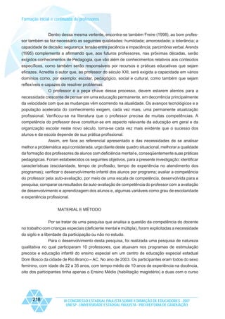 Formação inicial e continuada de professores

Dentro dessa mesma vertente, encontra-se também Freire (1998), ao bom professor também se faz necessário as seguintes qualidades: humildade; amorosidade; a tolerância; a
capacidade de decisão; segurança; tensão entre paciência e impaciência; parcimônia verbal. Arends
(1995) complementa a afirmando que, aos futuros professores, nas próximas décadas, serão
exigidos conhecimentos de Pedagogia, que vão além de conhecimentos relativos aos conteúdos
específicos, como também serão responsáveis por recursos e práticas educativas que sejam
eficazes. Acredita o autor que, ao professor do século XXI, será exigida a capacidade em vários
domínios como, por exemplo: escolar, pedagógico, social e cultural, como também que sejam
reflexíveis e capazes de resolver problemas.
O professor é a peça chave desse processo, devem estarem atentos para a
necessidade crescente de pensar em uma educação permanente, em decorrência principalmente
da velocidade com que as mudanças vêm ocorrendo na atualidade. Os avanços tecnológicos e a
população acelerada do conhecimento exigem, cada vez mais, uma permanente atualização
profissional. Verificou-se na literatura que o professor precisa de muitas competências. A
competência do professor deve constituir-se em aspecto relevante da educação em geral e da
organização escolar neste novo século, torna-se cada vez mais evidente que o sucesso dos
alunos e da escola depende de sua prática profissional.
Assim, em face ao referencial apresentado e das necessidades de se analisar
melhor a problemática aqui considerada, urge diante deste quadro situacional, melhorar a qualidade
da formação dos professores de alunos com deficiência mental e, conseqüentemente suas práticas
pedagógicas. Foram estabelecidos os seguintes objetivos, para a presente investigação: identificar
características (escolaridade, tempo de profissão, tempo de experiência no atendimento dos
programas); verificar o desenvolvimento infantil dos alunos por programa; avaliar a competência
do professor pela auto-avaliação, por meio de uma escala de competência, desenvolvida para a
pesquisa; comparar os resultados da auto-avaliação de competência do professor com a avaliação
de desenvolvimento e aprendizagem dos alunos e, algumas variáveis como grau de escolaridade
e experiência profissional.
MATERIAL E MÉTODO
Por se tratar de uma pesquisa que analisa a questão da competência do docente
no trabalho com crianças especiais (deficiente mental e múltipla), foram explicitadas a necessidade
do sigilo e a liberdade da participação ou não no estudo.
Para o desenvolvimento desta pesquisa, foi realizada uma pesquisa de natureza
qualitativa no qual participaram 10 professores, que atuavam nos programas de estimulação
precoce e educação infantil do ensino especial em um centro de educação especial estadual
Dom Bosco da cidade de Rio Branco – AC. No ano de 2003. Os participantes eram todos do sexo
feminino, com idade de 22 a 35 anos, com tempo médio de 10 anos de experiência na docência,
oito dos participantes tinha apenas o Ensino Médio (habilitação magistério) e duas com o curso

218

IX CONGRESSO ESTADUAL PAULISTA SOBRE FORMAÇÃO DE EDUCADORES - 2007
UNESP - UNIVERSIDADE ESTADUAL PAULISTA - PRO-REITORIA DE GRADUAÇÃO

 