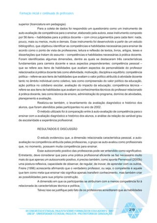 Formação inicial e continuada de professores

superior (licenciatura em pedagogia).
Para a coleta de dados foi respondido um questionário como um instrumento de
auto-avaliação de competência para o ensinar, elaborado pela autora, esse instrumento composto
por 56 itens – habilidades para a prática docente – com cinco julgamentos para cada item: nada,
pouco, mais ou menos, muito e demais. Esse instrumento foi desenvolvido a partir de um estudo
bibliográfico, que objetivou identificar as competências e habilidades necessárias para ensinar de
acordo como o ponto de vista de professores; leitura e reflexão de textos, livros, artigos, teses e
dissertações que tratam do assunto – competências e habilidades necessárias à prática docente.
Foram identificadas algumas dimensões, dentre as quais se destacaram três características
fundamentais para carreira docente e seus aspectos preponderantes: competência pessoal –
que se refere aos itens de habilidades que avaliam aspectos da personalidade do professor
relacionados à prática docente tais como afetividade, motivação, disciplina e equilíbrio; competência
política – refere-se aos itens de habilidades que avaliam o valor político atribuído à atividade docente
tanto no âmbito individual como coletivo, tais como compreensão do valor político da educação,
ação política no cotidiano escolar, avaliação do impacto da educação; competência técnica –
refere-se aos itens de habilidades que avaliam os conhecimentos técnicos do professor relacionado
à prática docente, tais como técnica de ensino, administração do programa, domínio de atividades,
planejamento e avaliação.
Realizou-se também, o levantamento da avaliação diagnóstico e histórico dos
alunos, que foram atendidos pelas participantes no ano de 2002.
O método utilizado foi à comparação entre à auto-avaliação de competência para o
ensinar com a avaliação diagnóstico e histórico dos alunos, e análise da relação da variável grau
de escolaridade e experiência profissional.
RESULTADOS E DISCUSSÃO
O estudo evidenciou que, a dimensão relacionada característica pessoal, a autoavaliação na competência atribuída pelas professoras, o grupo se auto-avaliou como profissionais
que, no momento, possuem muita competência para ensinar.
Esse autoconceito positivo das professoras pode ser entendido como significativo.
Entretanto, deve considerar que para uma prática profissional eficiente se faz necessário muito
mais do que apenas um autoconceito positivo, é preciso também, como aponta Perrenoud (2000b)
uma postura reflexiva, capacidade de observar, de regular, de inovar, de aprender com os outros.
Freire (1996) acrescenta afirmando que o verdadeiro professor, ou seja, o competente é aquele
que tem como meta que ensinar não significa apenas transferir conhecimento, mas também criar
as possibilidades para sua própria construção.
A dimensão em que os participantes se atribuíram com a menos competência foi à
relacionada às características técnica e política.
Talvez isso se justifique pelo fato de os professores acreditarem que as habilidades

IX CONGRESSO ESTADUAL PAULISTA SOBRE FORMAÇÃO DE EDUCADORES - 2007
UNESP - UNIVERSIDADE ESTADUAL PAULISTA - PRO-REITORIA DE GRADUAÇÃO

219

 