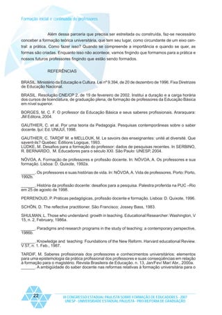 Formação inicial e continuada de professores

Além dessa parceria que precisa ser estreitada ou construída, faz-se necessário
conceber a formação teórica universitária, que tem seu lugar, como circundante de um eixo central: a prática. Como fazer isso? Quando se compreende a importância e quando se quer, as
formas são criadas. Enquanto isso não acontece, vamos fingindo que formamos para a prática e
nossos futuros professores fingindo que estão sendo formados.
REFERÊNCIAS
BRASIL. Ministério da Educação e Cultura. Lei nº 9.394, de 20 de dezembro de 1996. Fixa Diretrizes
de Educação Nacional.
BRASIL. Resolução CNE/CP 2, de 19 de fevereiro de 2002. Institui a duração e a carga horária
dos cursos de licenciatura, de graduação plena, de formação de professores da Educação Básica
em nível superior.
BORGES, M. C. F. O professor da Educação Básica e seus saberes profissionais. Araraquara:
JM Editora, 2004.
GAUTHIER, C. et al. Por uma teoria da Pedagogia. Pesquisas contemporâneas sobre o saber
docente. Ijuí: Ed. UNIJUÍ, 1998.
GAUTHIER, C. TARDIF M. e MELLOUK, M. Le savoirs des enseignantes: unité at diversité. Que
savent-ils? Quebec: Éditions Logique, 1993.
LÜDKE, M. Desafios para a formação do professor: dados de pesquisas recentes. In SERBINO,
R. BERNARDO, M. Educadores para o século XXI. São Paulo: UNESP, 2004.
NÓVOA, A. Formação de professores e profissão docente. In: NÓVOA, A. Os professores e sua
formação. Lisboa: D. Quixote, 1992a.
______. Os professores e suas histórias de vida. In: NÓVOA, A. Vida de professores. Porto: Porto,
1992b.
______. História da profissão docente: desafios para a pesquisa. Palestra proferida na PUC –Rio
em 25 de agosto de 1998.
PERRENOUD, P. Práticas pedagógicas, profissão docente e formação. Lisboa: D. Quixote, 1996.
SCHÖN, D. The reflective practitioner. São Francisco: Jossey Bass, 1983.
SHULMAN, L. Those who understand: growth in teaching. Educational Researcher: Washington, V
15, n. 2, February, 1986a.
______. Paradigms and research programs in the study of teaching: a contemporary perspective,
1986b.
______. Knowledge and teaching: Foundations of the New Reform. Harvard educational Review.
V 57, n. 1. Feb., 1987.
TARDIF, M. Saberes profissionais dos professores e conhecimentos universitários: elementos
para uma epistemologia da prática profissional dos professores e suas conseqüências em relação
à formação para o magistério. Revista Brasileira de Educação. n. 13, Jan/Fev/ Mar/ Abr., 2000a.
______. A ambigüidade do saber docente nas reformas relativas à formação universitária para o

22

IX CONGRESSO ESTADUAL PAULISTA SOBRE FORMAÇÃO DE EDUCADORES - 2007
UNESP - UNIVERSIDADE ESTADUAL PAULISTA - PRO-REITORIA DE GRADUAÇÃO

 