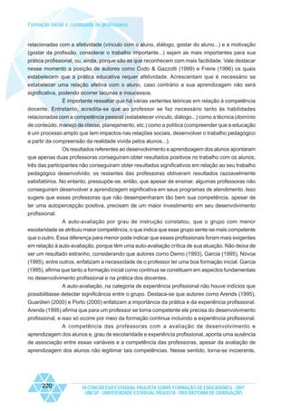 Formação inicial e continuada de professores

relacionadas com a afetividade (vínculo com o aluno, diálogo, gostar do aluno...) e a motivação
(gostar da profissão, considerar o trabalho importante...) sejam as mais importantes para sua
prática profissional, ou, ainda, porque são as que reconhecem com mais facilidade. Vale destacar
nesse momento a posição de autores como Codo & Gazzotti (1999) e Freire (1996) os quais
estabelecem que a prática educativa requer afetividade. Acrescentam que é necessário se
estabelecer uma relação afetiva com o aluno, caso contrário a sua aprendizagem não será
significativa, podendo ocorrer lacunas e insucessos.
É importante ressaltar que há várias vertentes teóricas em relação à competência
docente. Entretanto, acredita-se que ao professor se faz necessário tanto às habilidades
relacionadas com a competência pessoal (estabelecer vínculo, diálogo...) como a técnica (domínio
de conteúdo, manejo de classe, planejamento, etc.) como a política (compreender que a educação
é um processo amplo que tem impactos nas relações sociais, desenvolver o trabalho pedagógico
a partir da compreensão da realidade vivida pelos alunos...).
Os resultados referentes ao desenvolvimento e aprendizagem dos alunos apontaram
que apenas duas professoras conseguiram obter resultados positivos no trabalho com os alunos;
três das participantes não conseguiram obter resultados significativos em relação ao seu trabalho
pedagógico desenvolvido; os restantes das professoras obtiveram resultados razoavelmente
satisfatórios. No entanto, pressupõe-se, então, que apesar de ensinar, algumas professoras não
conseguiram desenvolver a aprendizagem significativa em seus programas de atendimento. Isso
sugere que essas professoras que não desempenharam tão bem sua competência, apesar de
ter uma autopercepção positiva, precisam de um maior investimento em seu desenvolvimento
profissional.
A auto-avaliação por grau de instrução constatou, que o grupo com menor
escolaridade se atribuiu maior competência, o que indica que esse grupo sente-se mais competente
que o outro. Essa diferença para menor pode indicar que esses profissionais foram mais exigentes
em relação à auto-avaliação, porque têm uma auto-avaliação crítica de sua atuação. Não deixa de
ser um resultado estranho, considerando que autores como Demo (1993), Garcia (1995), Nóvoa
(1995), entre outros, enfatizam a necessidade de o professor ter uma boa formação inicial. Garcia
(1995), afirma que tanto a formação inicial como contínua se constituem em aspectos fundamentais
no desenvolvimento profissional e na prática dos docentes.
A auto-avaliação, na categoria de experiência profissional não houve indícios que
possibilitasse detectar significância entre o grupo. Destaca-se que autores como Arends (1995),
Guardieri (2000) e Porto (2000) enfatizam a importância da prática e da experiência profissional.
Arends (1995) afirma que para um professor se torna competente ele precisa do desenvolvimento
profissional, e isso só ocorre por meio da formação continua incluindo a experiência profissional.
A competência das professoras com a avaliação de desenvolvimento e
aprendizagem dos alunos e, grau de escolaridade e experiência profissional, aponta uma ausência
de associação entre essas variáveis e a competência das professoras, apesar da avaliação de
aprendizagem dos alunos não legitimar tais competências. Nesse sentido, torna-se incoerente,

220

IX CONGRESSO ESTADUAL PAULISTA SOBRE FORMAÇÃO DE EDUCADORES - 2007
UNESP - UNIVERSIDADE ESTADUAL PAULISTA - PRO-REITORIA DE GRADUAÇÃO

 