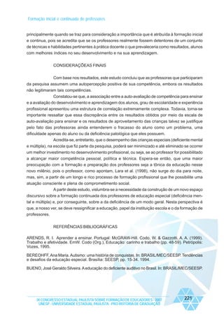 Formação inicial e continuada de professores

principalmente quando se traz para consideração a importância que é atribuída à formação inicial
e continua, pois se acredita que se os professores realmente fossem detentores de um conjunto
de técnicas e habilidades pertinentes à prática docente o que prevaleceria como resultados, alunos
com melhores índices no seu desenvolvimento e na sua aprendizagem.
CONSIDERAÇÕEAS FINAIS
Com base nos resultados, este estudo concluiu que as professoras que participaram
da pesquisa assumem uma autopercepção positiva de sua competência, embora os resultados
não legitimaram tais competências.
Constatou-se que, a associação entre a auto-avaliação de competência para ensinar
e a avaliação do desenvolvimento e aprendizagem dos alunos, grau de escolaridade e experiência
profissional apresentou uma estrutura de correlação extremamente complexa. Todavia, torna-se
importante ressaltar que essa discrepância entre os resultados obtidos por meio da escala de
auto-avaliação para ensinar e os resultados de aproveitamento das crianças talvez se justifique
pelo fato das professoras ainda entenderem o fracasso do aluno como um problema, uma
dificuldade apenas do aluno ou da deficiência patológica que eles possuem.
Acredita-se, entretanto, que o desempenho das crianças especiais (deficiente mental
e múltipla), na escola que fiz parte da pesquisa, poderá ser minimizado e até eliminado se ocorrer
um melhor investimento no desenvolvimento profissional, ou seja, se ao professor for possibilitado
a alcançar maior competência pessoal, política e técnica. Espera-se então, que uma maior
preocupação com a formação e preparação dos professores seja a tônica da educação nesse
novo milênio, pois o professor, como apontam, Lara et al. (1998), não surge do dia para noite,
mas, sim, a partir de um longo e rico processo de formação profissional que lhe possibilite uma
atuação consciente e plena de comprometimento social.
A partir deste estudo, vislumbra-se a necessidade da construção de um novo espaço
discursivo sobre a formação continuada dos professores de educação especial (deficiência mental e múltipla) e, por conseguinte, sobre a da deficiência de um modo geral. Nesta perspectiva é
que, a nosso ver, se deve ressignificar a educação, papel da instituição escola e o da formação de
professores.
REFERÊNCIAS BIBLIOGRÁFICAS
ARENDS, R. I. Aprender a ensinar. Portugal: McGRAW-Hill. Codo, W. & Gazzotti, A. A. (1999).
Trabalho e afetividade. EmW. Codo (Org.), Educação: carinho e trabalho (pp. 48-59). Petrópolis:
Vozes, 1995.
BEREOHFF, Ana Maria. Autismo: uma história de conquistas. In: BRASIL/MEC/SEESP. Tendências
e desafios da educação especial. Brasília: SEESP, pp. 15-34. 1994.
BUENO, José Geraldo Silveira. A educação do deficiente auditivo no Brasil. In: BRASIL/MEC/SEESP.

IX CONGRESSO ESTADUAL PAULISTA SOBRE FORMAÇÃO DE EDUCADORES - 2007
UNESP - UNIVERSIDADE ESTADUAL PAULISTA - PRO-REITORIA DE GRADUAÇÃO

221

 