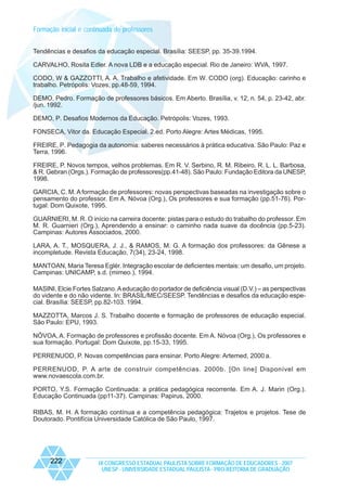 Formação inicial e continuada de professores
Tendências e desafios da educação especial. Brasília: SEESP, pp. 35-39.1994.
CARVALHO, Rosita Edler. A nova LDB e a educação especial. Rio de Janeiro: WVA, 1997.
CODO, W & GAZZOTTI, A. A. Trabalho e afetividade. Em W. CODO (org). Educação: carinho e
trabalho. Petrópolis: Vozes, pp.48-59, 1994.
DEMO, Pedro. Formação de professores básicos. Em Aberto. Brasília, v. 12, n. 54, p. 23-42, abr.
/jun. 1992.
DEMO, P. Desafios Modernos da Educação. Petrópolis: Vozes, 1993.
FONSECA, Vitor da. Educação Especial. 2.ed. Porto Alegre: Artes Médicas, 1995.
FREIRE, P. Pedagogia da autonomia: saberes necessários à prática educativa. São Paulo: Paz e
Terra, 1996.
FREIRE, P. Novos tempos, velhos problemas. Em R. V. Serbino, R. M. Ribeiro, R. L. L. Barbosa,
& R. Gebran (Orgs.). Formação de professores(pp.41-48). São Paulo: Fundação Editora da UNESP,
1998.
GARCIA, C. M. A formação de professores: novas perspectivas baseadas na investigação sobre o
pensamento do professor. Em A. Nóvoa (Org.), Os professores e sua formação (pp.51-76). Portugal: Dom Quixote, 1995.
GUARNIERI, M. R. O início na carreira docente: pistas para o estudo do trabalho do professor. Em
M. R. Guarnieri (Org.), Aprendendo a ensinar: o caminho nada suave da docência (pp.5-23).
Campinas: Autores Associados, 2000.
LARA, A. T., MOSQUERA, J. J., & RAMOS, M. G. A formação dos professores: da Gênese a
incompletude. Revista Educação, 7(34), 23-24, 1998.
MANTOAN, Maria Teresa Eglér. Integração escolar de deficientes mentais: um desafio, um projeto.
Campinas: UNICAMP, s.d. (mimeo.), 1994.
MASINI, Elcie Fortes Salzano. A educação do portador de deficiência visual (D.V.) – as perspectivas
do vidente e do não vidente. In: BRASIL/MEC/SEESP. Tendências e desafios da educação especial. Brasília: SEESP, pp.82-103. 1994.
MAZZOTTA, Marcos J. S. Trabalho docente e formação de professores de educação especial.
São Paulo: EPU, 1993.
NÓVOA, A. Formação de professores e profissão docente. Em A. Nóvoa (Org.), Os professores e
sua formação. Portugal: Dom Quixote, pp.15-33, 1995.
PERRENUOD, P. Novas competências para ensinar. Porto Alegre: Artemed, 2000 a.
PERRENUOD, P. A arte de construir competências. 2000b. [On line] Disponível em
www.novaescola.com.br.
PORTO, Y.S. Formação Continuada: a prática pedagógica recorrente. Em A. J. Marin (Org.).
Educação Continuada (pp11-37). Campinas: Papirus, 2000.
RIBAS, M. H. A formação contínua e a competência pedagógica: Trajetos e projetos. Tese de
Doutorado. Pontifícia Universidade Católica de São Paulo, 1997.

222

IX CONGRESSO ESTADUAL PAULISTA SOBRE FORMAÇÃO DE EDUCADORES - 2007
UNESP - UNIVERSIDADE ESTADUAL PAULISTA - PRO-REITORIA DE GRADUAÇÃO

 