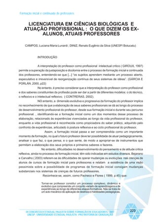 Formação inicial e continuada de professores

LICENCIATURA EM CIÊNCIAS BIOLÓGICAS E
ATUAÇÃO PROFISSIONAL : O QUE DIZEM OS EXALUNOS, ATUAIS PROFESSORES
CAMPOS, Luciana Maria Lunardi ; DINIZ, Renato Eugênio da Silva (UNESP/ Botucatu)

INTRODUÇÃO
A interpretação do professor como profissional intelectual critico ( GIROUX, 1997)
permite a superação da justaposição e dicotomia entre o processo de formação inicial e continuada
dos professores, entendendo-se que [...] “os sujeitos aprendem mediante um processo aberto,
especulativo e irreversível de reorganização contínua de seus sistemas de idéias”. (GÁRCIA E
PORLÁN ,2000, p22)
No entanto, é preciso considerar que a interpretação do professor como profissional
e dos saberes constituintes da profissão pode ser dar a partir de diferentes modelos: o do técnico,
o reflexivo e o intelectual reflexivo. ( CONTRERAS, 2002).
NO entanto, a dimensão evolutiva e progressiva da formação do professor implica
no reconhecimento de que a elaboração de seus saberes profissionais se dá ao longo do processo
de desenvolvimento profissional do professor, desde sua formação inicial e durante seu percurso
profissional. , identificando-se a formação inicial como um dos momentos desse processo de
elaboração, relacionado às experiências vivenciadas ao longo da vida profissional do professor,
enquanto a vida profissional é reconhecida como propiciadora do saber prático, adquirido pelo
confronto de experiências, articulado à postura reflexiva e ao ciclo profissional do professor.
Assim, a formação inicial passa a ser compreendida como um importante
momento de formação, no qual o futuro professor deve ter possibilidade de atuar pedagogicamente,
analisar o que faz, o que pensa, e o que sente, de modo a apropriar-se de instrumentos que
permitam a elaboração dos seus próprios e primeiros saberes e fazeres.
No entanto, dificuldades no desenvolvimento do pensamento e de atitude critica
reflexiva, ainda no processo de formação inicial, têm sido indicadas em estudos diversos. Bejarano
e Carvalho ( 2003) referem-se ás dificuldades de operar mudanças ou evoluções nas crenças de
alunos de cursos de formação inicial para professores e relatam a existência de uma visão
pessimista sobre a possibilidade de programas de formação inicial consigam mudanças
substanciais nos sistemas de crenças de futuros professores.
Reconhece-se, assim, como Pacheco e Flores ( 1999, p.45) que:
Tornar-se professor constitui um processo complexo, dinâmico e
evolutivo que compreende um conjunto variado de aprendizagens e de
experiências ao longo de diferentes etapas formativas. Não se trata de
um acto mecânico de aplicação de destreza e habilidades pedagógicas,

IX CONGRESSO ESTADUAL PAULISTA SOBRE FORMAÇÃO DE EDUCADORES - 2007
UNESP - UNIVERSIDADE ESTADUAL PAULISTA - PRO-REITORIA DE GRADUAÇÃO

223

 