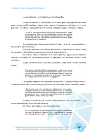 Formação inicial e continuada de professores

2 – O CURSO DE LICENCIATURA E A FORMAÇÃO
O curso de licenciatura foi analisado, de um modo geral, como positivo pela maior
parte dos alunos (15 citações), indicado pelas palavras “interessante, muito bom, bom, muito
proveitoso importante , imprescindível”. Um exemplo está apresentado na transcrição abaixo :
O curso de licenciatura contribuiu muito para minha formação, me fez
repensar valores. Vejo-o como imprescindível. Foi uma rica oportunidade
de aprender e discutir assuntos da área de humanas, que modificou
meu pensar e meu agir, tornando-me mais consciente dos meus direitos
e deveres diante da sociedade.

Os aspectos mais indicados como positivos foram : a teoria , as discussões e o
fornecimento de “ferramentas”.
Dois alunos avaliaram como positivo, ressaltando a comparação com outros cursos
de licenciatura, dizendo haver mais comprometimento dos professores .
No entanto, mesmo indicando o curso como positivo, alguns alunos indicaram
aspectos que podem ser compreendidos como, por exemplo o uso excessivo de texto pelas
disciplinas.
Outros apontaram apenas aspectos negativos do curso, como no relato transcrito
abaixo :
“Com carga horária deficitária – poucas aulas –, e ao mesmo tempo
muito maçante (muito carga teórica). Acredito que este novo currículo
(diluição da Licenciatura) dê cabo a resolver esta questão. Senti falta,
também, de atividades e levantamento de questões mais práticas –
sair um pouco do “mundo dos livros pedagógicos””.

Os aspectos negativos do curso mais citados foram : a condução das disciplinas,
a relação entre teoria e prática e a organização curricular, como indicado na transcrição abaixo :
“ De maneira geral bom, mas algumas falhas podem ser revistas e
corrigidas. Disciplinas devem entrar antes no currículo do curso, pois
há grande diferença entre os textos de assuntos da área biológicas,
que passamos anos vendo ( são mais objetivos e os de humanas (
geram mais discussão, vários aspectos).”

È preciso ressaltar que os ex-alunos freqüentaram o curso no modelo 3+1, já
amplamente discutido e criticado pela literatura.
Em relação ao estágio, um ex-alunos comentou.
05n 22 p-Poderíamos ter feito estágio nas escolas particulares também,
comparando os alunos, pois tenho tido a oportunidade de trabalhos
com esses 2 classes sociais e as diferenças em termos de inter-

IX CONGRESSO ESTADUAL PAULISTA SOBRE FORMAÇÃO DE EDUCADORES - 2007
UNESP - UNIVERSIDADE ESTADUAL PAULISTA - PRO-REITORIA DE GRADUAÇÃO

227

 