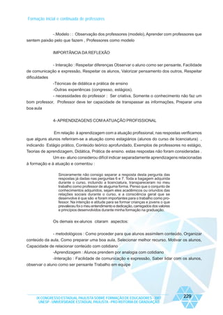 Formação inicial e continuada de professores

-.Modelo : : Observação dos professores (modelo), Aprender com professores que
sentem paixão pelo que fazem , Professores como modelo
IMPORTÂNCIA DA REFLEXÃO
- Interação : Respeitar diferenças Observar o aluno como ser pensante, Facilidade
de comunicação e expressão, Respeitar os alunos, Valorizar pensamento dos outros, Respeitar
dificuldades
-Técnicas de didática e prática de ensino
-Outras experiêncas (congresso, estágios).
- necessidades do professor : Ser criativa, Somente o conhecimento não faz um
bom professor, Professor deve ter capacidade de transpassar as informações, Preparar uma
boa aula
4- APRENDIZAGENS COM A ATUAÇÃO PROFISSIONAL
Em relação à aprendizagem com a atuação profissional, nas respostas verificamos
que alguns alunos referiram-se a atuação como estagiários (alunos do curso de licenciatura) ,
indicando Estágio prático, Conteúdo teórico aprofundado, Exemplos de professores no estágio,
Teorias de aprendizagem, Didática, Prática de ensino. estas respostas não foram consideradas .
Um ex- aluno considerou difícil indicar separadamente aprendizagens relacionadas
à formação e à atuação e comentou :
Sinceramente não consigo separar a resposta desta pergunta das
respostas já dadas nas perguntas 6 e 7. Toda a bagagem adquirida
durante o curso, incluindo a licenciatura, transpareceram no meu
trabalho como professor de aluguma forma. Penso que o conjunto de
conhecimentos adquiridos, sejam eles acadêmicos ou oriundos das
relações sociais durante o curso, e a consciência geral que se
desenvolve é que são e foram importantes para o trabalho como professor. Na intenção e atitude para se formar crianças e jovens o que
prevaleceu foi o meu entendimento e dedicação, carregados dos valores
e princípios desenvolvidos durante minha formação na graduação.

Os demais ex-alunos citaram aspectos:
- metodológicos : Como proceder para que alunos assimilem conteúdo, Organizar
conteúdo da aula, Como preparar uma boa aula, Selecionar melhor recurso, Motivar os alunos,
Capacidade de relacionar conteúdo com cotidiano
-Aprendizagem : Alunos prendem por analogia com cotidiano
-Interação : Facilidade de comunicação e expressão, Saber lidar com os alunos,
observar o aluno como ser pensante Trabalho em equipe

IX CONGRESSO ESTADUAL PAULISTA SOBRE FORMAÇÃO DE EDUCADORES - 2007
UNESP - UNIVERSIDADE ESTADUAL PAULISTA - PRO-REITORIA DE GRADUAÇÃO

229

 
