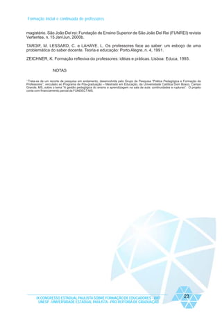 Formação inicial e continuada de professores
magistério. São João Del rei: Fundação de Ensino Superior de São João Del Rei (FUNREI) revista
Vertentes, n. 15 Jan/Jun, 2000b.
TARDIF, M. LESSARD, C. e LAHAYE, L. Os professores face ao saber: um esboço de uma
problemática do saber docente. Teoria e educação: Porto Alegre, n. 4, 1991.
ZEICHNER, K. Formação reflexiva do professores: idéias e práticas. Lisboa: Educa, 1993.
NOTAS
1
Trata-se de um recorte de pesquisa em andamento, desenvolvida pelo Grupo de Pesquisa “Prática Pedagógica e Formação de
Professores”, vinculado ao Programa de Pós-graduação – Mestrado em Educação, da Universidade Católica Dom Bosco, Campo
Grande, MS, sobre o tema “A gestão pedagógica do ensino e aprendizagem na sala de aula: continuidades e rupturas”. O projeto
conta com financiamento parcial da FUNDECT-MS.

IX CONGRESSO ESTADUAL PAULISTA SOBRE FORMAÇÃO DE EDUCADORES - 2007
UNESP - UNIVERSIDADE ESTADUAL PAULISTA - PRO-REITORIA DE GRADUAÇÃO

23

 