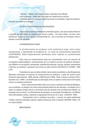 Formação inicial e continuada de professores

- reflexão : Refletir sobre minhas ações, Importância da reflexão
-auto- avaliação : Saber que você pode ser modelo para os alunos
- profissão geral do professor :Papel da escola na sociedade, Papel do professor,
Inserção da escola na sociedade
OUTROS : CAPACIDADE DE ORGANIZAÇÃO
Alguns alunos ainda apresentaram comentários gerais , dos quais muitos indicaram
a questão da dificuldade da relação entre teoria e prática . Um aluna disser “ser feliz como
professora” e apenas uma indicou a compreensão de que o processo de formação inicial é
apenas o inicio da formação .
CONSIDERAÇÕES FINAIS
O reconhecimento do professor como profissional exige, entre outras
características, a identificação da existência de um corpo de conhecimentos específicos
(CONTRERAS, 2002) freqüentemente identificado como “saberes ou conhecimentos
profissionais”.
Esse corpo de conhecimentos pode ser compreendido como um conjunto de
concepções epistemológicas, contextualizado por um sistema concreto de práticas escolares,
que refletem as concepções, percepções, experiências pessoais, crenças, atitudes, expectativas
e dilemas do professor, expressos nas linhas de ação docente (PACHECO E FLORES, 1999
p.22).
Consideramos que os dados obtidos neste estudo possibilitam a identificação das
diferentes dimensões no conjunto de conhecimentos do professor, a partir de autores como
Schulman (apud Alarcão, 1998), Alarcão (1998) Saviani (1996), Tardif, Lessard e Lahaye (1991),
Gauthier et al. (1998) e a identificação da articulação entre os saberes construídos na formação
inicial e na atuação profissional .
Assim, será possível refletir sobre como evolui o professor de Ciências Biológica,
com a profissão, na relação com outros intervenientes diretos do ato educativo, na relação com o
saber, na relação consigo mesmo e reconhecer que ele aprende com as práticas de trabalho, na
interação com os outros, no enfrentamento de situações, na resolução de problemas, na reflexão
sobre dificuldades e êxitos, avaliando e reajustando formas de ver e atuar. (CAVACO, 1995).
Compreender como o professor se produz e produz um saber profissional
“unitário, coerente, articulado, explícito, original, intencional, ativo e cultivado” (SAVIANI, 1996, p.10)
é o nosso desafio .
BIBLIOGRAFIA

230

IX CONGRESSO ESTADUAL PAULISTA SOBRE FORMAÇÃO DE EDUCADORES - 2007
UNESP - UNIVERSIDADE ESTADUAL PAULISTA - PRO-REITORIA DE GRADUAÇÃO

 