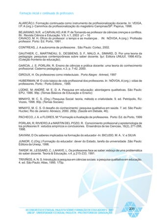 Formação inicial e continuada de professores
ALARCÃO,I. Formação continuada como instrumento de profissionalização docente. In: VEIGA,
I.P. A (org.)- Caminhos da profissionalização do magistério Campinas/SP: Papirus, 1998.
BEJARANO, N.R. e CARVALHO, A M. P. de Tornando-se professor de ciências:crenças e conflitos.
IN : Revista Ciência e Educação. V.9, n.1, 2003 p1 – 16
CAVACO, M. H. Ofício do professor: o tempo e as mudanças . IN: NÒVOA, A (org.) Profissão
professor. Porto: Ed. Porto, 1991 .
CONTREAS, J. A autonomia de professores . São Paulo: Cortez, 2002.
GAUTHIER, C., MARTINEAU, S., DESBIENS, S. F., MALO, A., SIMARD, D. Por uma teoria da
pedagogia: pesquisas contemporâneas sobre saber docente. Ijuí: Editora UNIJUÏ, 1998.457p.
(Coleção fronteira da educação).
GARCIA, J. E; PORLÁN, R. Ensino de ciências e prática docente: uma teoria do conhecimento
profissional. Caderno pedagógico, n.3, p. 7-42, 2000.
GIROUX, H. Os professores como intelectuiais . Porto Alegre : Artmed, 1997
HUBERMAN, M O ciclo básico de vida profissional dos professores. In : NÒVOA, A (org.) vidas de
professores. Porto : Porto Editora , 1995
LÜDKE, M; ANDRÉ, M. E. D. A. Pesquisa em educação: abordagens qualitativas. São Paulo:
EPU, 1986. 99p. (Temas Básicos de Educação e Ensino)
MINAYO, M. C. S. (Org.) Pesquisa Social: teoria, método e criatividade. 9. ed. Petrópolis, RJ:
Vozes, 1998. 80p. (Temas Sociais)
MINAYO, M. C. S. O desafio do conhecimento: pesquisa qualitativa em saúde. 7. ed. São Paulo:
Hucitec; Rio de Janeiro: Abrasco, 2000. 269p. (Saúde em Debate, 46).
PACHECO, J. A. e FLORES, M.ª Formação e Avaliação de professores. Porto: Ed. do Porto, 1999
PORLAN, R; RIVIERO,A e MARTIN DEL POZO, R. Conocimiento profesional y epistemologia de
los profesores II : estudos empíricos e conclusiones. Ensenãnza de las Ciencias, 16(2), 271-288,
1998.
SAVIANI, D Os saberes implicados na formação do educador -In: BICUDO, M. A . V. e SILVA
JUNIOR, C.(Org.) Formação do educador: dever do Estado, tarefa da universidade .São Paulo:
Editora da Unesp, 1996.
TARDIF, M., LESSARD, C., LAHAYE, L. Os professores face ao saber: esboço de uma problemática
do saber docente. Teoria & Educação, v.4, p.215-233, 1991.
TRIVIÑOS, A. N. S. Introdução à pesquisa em ciências sociais: a pesquisa qualitativa em educação.
4. ed. São Paulo: Atlas, 1995. 175p.

IX CONGRESSO ESTADUAL PAULISTA SOBRE FORMAÇÃO DE EDUCADORES - 2007
UNESP - UNIVERSIDADE ESTADUAL PAULISTA - PRO-REITORIA DE GRADUAÇÃO

231

 