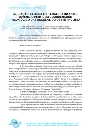 Formação inicial e continuada de professores

MEDIAÇÃO, LEITURA E LITERATURA INFANTOJUVENIL:O PERFIL DO COORDENADOR
PEDAGÓGICO DAS ESCOLAS DO OESTE PAULISTA
GIROTTO, Cyntia Graziella Guizelim Simões (UNESP/Marília);
9LIMA, Elieuza Aparecida de (FUNDEC/Dracena - UNESP/Marília)

Este texto apresenta resultados parciais da fase inicial da pesquisa decorrente do
Projeto “Literatura na escola: espaços e contextos. A realidade brasileira e portuguesa”, ora em
andamento e realizada no oeste paulista brasileiro.
HISTÓRICO DA PESQUISA
Com os resultados do PISA, foi possível detectar, em nossa sociedade, uma
crescente preocupação com as relações estabelecidas entre os leitores e o material escrito, em
especial, o livro de literatura. Observamos, em Portugal e no Brasil, essas mesmas preocupações,
sobretudo pelo fato de que, apesar de todo o investimento em programas de fomento à leitura,
por parte dos governos dos dois países, as políticas públicas de Formação de Leitores não estão
atingindo seus objetivos de formar leitores qualitativamente melhores.
A fim de analisar e reavaliar criticamente essas políticas e propor uma reflexão
sobre a relação do aluno com sua língua materna e seus desdobramentos (leitura e compreensão
de textos, produção de textos e reflexão sobre os conhecimentos lingüísticos), o projeto de pesquisa
referido, em desenvolvimento junto ao grupo do “Centro de Estudos de Leitura e Literatura Infantil
e Juvenil” – CELLIJ – da Universidade Estadual Paulista, UNESP – Brasil, em conjunto com o
grupo “Literatura Infantil e Educação para a Literacia” do LIBEC – Centro de Investigação em
Promoção da Literacia e do Bem-Estar da Criança, da Universidade do Minho – Portugal, visa a
um estudo comparativo que busque analisar e modificar os resultados apresentados pelos alunos,
nas avaliações internacionais, de acordo com as colocações conseguidas pelos dois países –
Portugal ficou em 25o. lugar e o Brasil em 37o. lugar no PISA de 2003.
A matriz metodológica configura-se em três momentos distintos:
1) levantamento de dados quantitativos nos dois países, por meio de uma pesquisa
etnográfica, a fim de verificar quais livros de literatura infantil-juvenil existem nas escolas, como
circulam e como estão sendo utilizados nas relações entre os agentes escolares; além disso,
deverão, ainda, ser identificadas outras leituras a que as crianças e seus familiares tenham acesso;
2) realização de coleta de dados de natureza qualitativa, por meio também de uma
pesquisa etnográfica, para que possam ser compreendidos os valores, diferenças e semelhanças
manifestadas pelas crianças na recepção de obras literárias brasileiras e portuguesas, buscando

232

IX CONGRESSO ESTADUAL PAULISTA SOBRE FORMAÇÃO DE EDUCADORES - 2007
UNESP - UNIVERSIDADE ESTADUAL PAULISTA - PRO-REITORIA DE GRADUAÇÃO

 