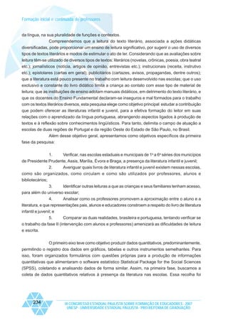 Formação inicial e continuada de professores

da língua, na sua pluralidade de funções e contextos.
Compreendemos que a leitura do texto literário, associada a ações didáticas
diversificadas, pode proporcionar um ensino de leitura significativo, por sugerir o uso de diversos
tipos de textos literários e modos de estimular o ato de ler. Considerando que as avaliações sobre
leitura têm-se utilizado de diversos tipos de textos: literários (novelas, crônicas, poesia, obra teatral
etc.); jornalísticos (notícia, artigos de opinião, entrevistas etc.); instrucionais (receita, instrutivo
etc.); epistolares (cartas em geral); publicitários (cartazes, avisos, propagandas, dentre outros);
que a literatura está pouco presente no trabalho com leitura desenvolvido nas escolas; que o uso
exclusivo e constante do livro didático limita a criança ao contato com esse tipo de material de
leitura; que as instituições de ensino adotam manuais didáticos, em detrimento do texto literário, e
que os docentes do Ensino Fundamental declaram-se inseguros e mal formados para o trabalho
com os textos literários diversos, esta pesquisa elege como objetivo principal estudar a contribuição
que podem oferecer as literaturas infantil e juvenil, para a efetiva formação do leitor em suas
relações com o aprendizado da língua portuguesa, abrangendo aspectos ligados à produção de
textos e à reflexão sobre conhecimentos lingüísticos. Para tanto, delimita o campo de atuação a
escolas de duas regiões de Portugal e da região Oeste do Estado de São Paulo, no Brasil.
Além desse objetivo geral, apresentamos como objetivos específicos da primeira
fase da pesquisa:
1.

Verificar, nas escolas estaduais e municipais de 1a a 6a séries dos municípios

de Presidente Prudente, Assis, Marília, Évora e Braga, a presença da literatura infantil e juvenil;
2.
Averiguar quais livros de literatura infantil e juvenil existem nessas escolas,
como são organizados, como circulam e como são utilizados por professores, alunos e
bibliotecários;
3.
Identificar outras leituras a que as crianças e seus familiares tenham acesso,
para além do universo escolar;
4.
Analisar como os professores promovem a aproximação entre o aluno e a
literatura, e que representações pais, alunos e educadores constroem a respeito do livro de literatura
infantil e juvenil; e
5.

Comparar as duas realidades, brasileira e portuguesa, tentando verificar se

o trabalho da fase II (intervenção com alunos e professores) amenizará as dificuldades de leitura
e escrita.
O primeiro eixo teve como objetivo produzir dados quantitativos, predominantemente,
permitindo o registro dos dados em gráficos, tabelas e outros instrumentos semelhantes. Para
isso, foram organizados formulários com questões próprias para a produção de informações
quantitativas que alimentaram o software estatístico Statistical Package for the Social Sciences
(SPSS), coletando e analisando dados de forma similar. Assim, na primeira fase, buscamos a
coleta de dados quantitativos relativos à presença da literatura nas escolas. Essa recolha foi

234

IX CONGRESSO ESTADUAL PAULISTA SOBRE FORMAÇÃO DE EDUCADORES - 2007
UNESP - UNIVERSIDADE ESTADUAL PAULISTA - PRO-REITORIA DE GRADUAÇÃO

 