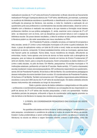 Formação inicial e continuada de professores

realizada em escolas do 1º e 2º ciclos do Ensino Fundamental, no Brasil, devendo ser futuramente
realizada em Portugal. A pesquisa abarcou da 1ª à 6ª série, identificando, por exemplo, a presença
ou ausência de bibliotecas escolares e quantificando e classificando os livros existentes. Após a
verificação da presença da literatura, nas escolas, a meta foi, mediante a aplicação de um
questionário junto aos professores e coordenadores das escolas selecionadas, observar como o
trabalho com a literatura é realizado nas escolas e de que maneira a formação inicial desses
professores interfere na sua prática pedagógica. E, ainda, examinar como crianças de 3ª a 6ª
série se relacionam com os livros, com as disciplinas que ensinam leitura e com o espaço da
biblioteca escolar. De posse desses resultados, a idéia foi analisar se tais práticas relativamente
à literatura podem ou não estar associadas aos maus resultados no PISA.
Em Presidente Prudente, o trabalho envolveu um total de 53 (cinqüenta e
três) escolas, sendo 21 (vinte e uma) instituições municipais e 24 (vinte e quatro) estaduais. Em
Assis, o grupo de aplicadores visitou um total de 29 (vinte e nove): todas as escolas estaduais
receberam os alunos, compondo 12 (doze) estabelecimentos; entre as municipais, apenas duas
não fizeram parte da avaliação. Numa delas, houve resistência da direção, dificultando as
entrevistas; noutra, havia apenas uma turma de alunos na faixa escolar sob a abrangência da
pesquisa, pois se tratava de estabelecimento iniciante em termos de Ensino Fundamental (3ª
série em diante). Assim, para o conjunto da pesquisa, foram computados os dados relativos a 27
(vinte e sete) escolas, no pólo de Assis. Em Marília, pesquisamos 18 escolas municipais e 19
instituições estaduais, perfazendo um total de 37 escolas. Neste sentido, 117 (cento e dezessete)
escolas receberam nossos alunos/pesquisadores, 901 professores responderam ao questionário,
sendo 343 de Presidente Prudente, 94 de Assis e 464 de Marília. Os coordenadores pedagógicos
dessas instituições de ensino também foram ouvidos: 53 coordenadores de Presidente Prudente,
24 de Assis e 37 de Marília. Também conversamos com 109 sujeitos responsáveis pelas bibliotecas
escolares e cerca de 5.800 alunos de 3ª a 6ª série de escolarização. Os dados coletados através
desses instrumentos são analisados ao longo do documento1.
Dado o grande volume de dados coletados e categorizados em três partes
– professores e coordenadores pedagógicos; biblioteca e as concepções de seu responsável; e o
perfil de alunos de 3ª a 6ª séries das escolas pesquisadas, o texto ora apresentado focaliza
resultados parciais da pesquisa, enfocando a figura do coordenador como agente promotor ou
não da leitura e da literatura no espaço das escolas pesquisadas.
1. O PERFIL DO COORDENADOR PEDAGÓGICO DAS ESCOLAS DO OESTE
PAULISTA
As questões articuladas em torno do tema “prática pedagógica” contempladas por
esta pesquisa, consideraram a existência de práticas e modos de ensino da leitura via escola.
Existem muitas problemáticas a serem enfrentadas para que o ensino da leitura (e o ensino da
literatura) na escola se efetive e sejam formados leitores críticos e autônomos, como tão

IX CONGRESSO ESTADUAL PAULISTA SOBRE FORMAÇÃO DE EDUCADORES - 2007
UNESP - UNIVERSIDADE ESTADUAL PAULISTA - PRO-REITORIA DE GRADUAÇÃO

235

 