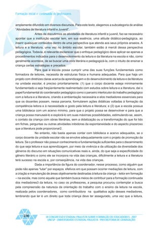 Formação inicial e continuada de professores

amplamente difundido em diversos discursos. Para este texto, elegemos a subcategoria de análise
“Atividades de literatura infantil e Juvenil”.
Antes de discutirmos as atividades de literatura infantil e juvenil, faz-se necessário
apontar que a instituição escolar tem, em sua essência, uma atitude didático-pedagógica, ao
inserir quaisquer conteúdos dentro de uma perspectiva que atenda aos seus próprios anseios. A
leitura e a literatura, uma vez no âmbito escolar, também estão à mercê dessa perspectiva
pedagógica. Todavia, é relevante esclarecer que o enfoque pedagógico deve aplicar-se apenas a
procedimentos indicados para o desenvolvimento da leitura e da literatura na escola e não, como
geralmente acontece, de se buscar uma obra literária e pedagogizá-la, com o intuito de ensinar a
criança certas estratégias e preceitos.
Para que a escola possa cumprir uma das suas funções fundamentais como
formadora de leitores, necessita de estruturas física e humana adequadas. Para que haja um
projeto com diretrizes claras acerca da aprendizagem e do desenvolvimento da leitura e da literatura
na unidade escolar, é preciso prioritariamente: (1) que o corpo docente esteja minimamente
fundamentado e seja freqüentemente realimentado com estudos sobre leitura e a literatura, daí o
papel fundamental do coordenador pedagógico como o parceiro interlocutor do trabalho pedagógico
com a leitura e a literatura, criando a ambientação necessária e elos mediadores essenciais para
que os docentes possam, nessa parceria, formularem ações didáticas voltadas à formação da
competência leitora e à necessidade e gosto pela leitura e literatura; e (2) que a escola possua
uma biblioteca com um acervo mínimo, para que o projeto possa se desenvolver e para que a
criança possa manuseá-lo e explorá-lo em suas máximas possibilidades, estimulando-se, assim,
o contato da criança com obras literárias, sem a didatização ou a transformação do que foi lido
em fichas, perguntas ou outras atividades inibidoras da espontaneidade e do aspecto prazeroso
que a literatura pode proporcionar2.
No entanto, não basta apenas contar com biblioteca e acervo adequados, se o
corpo docente da unidade escolar não se envolve adequadamente com o projeto de promoção da
leitura. Se o professor não possuir conhecimento e fundamentação suficientes para o discernimento
do que seja leitura e sua aprendizagem, por meio da vivência e da utilização da diversidade dos
gêneros do discurso em situações comunicativas reais e, ainda, do que seja a especificidade do
gênero literário e como ele se incorpora na vida das crianças, dificilmente a leitura e a literatura
terá sucesso na escola e, por conseqüência, na vida das crianças.
Dada a importância da figura do coordenador, nesse processo, como alguém que
pode não apenas “lutar” por espaços efetivos em que possam ocorrer mediações de leitura, com
a criação e manutenção de áreas objetivamente destinadas à leitura da criança – leitor em formação
– na escola, mas como aquele que também busca meios de contribuir para a formação continuada
dos mediadores3 da leitura, no caso os professores, a pesquisa procurou contemplar a busca
pela compreensão da natureza da orientação do trabalho com o ensino da leitura na escola,
realizada pelos coordenadores, como contribuidora na qualitativa ação desses mediadores,
lembrando que ler é um direito que toda criança deve ter assegurado, uma vez que a leitura,

236

IX CONGRESSO ESTADUAL PAULISTA SOBRE FORMAÇÃO DE EDUCADORES - 2007
UNESP - UNIVERSIDADE ESTADUAL PAULISTA - PRO-REITORIA DE GRADUAÇÃO

 